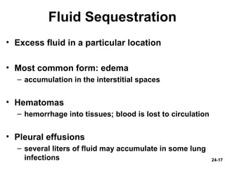 24-17
Fluid Sequestration
• Excess fluid in a particular location
• Most common form: edema
– accumulation in the interstitial spaces
• Hematomas
– hemorrhage into tissues; blood is lost to circulation
• Pleural effusions
– several liters of fluid may accumulate in some lung
infections
 