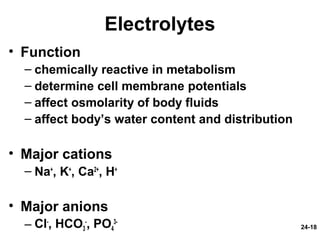 24-18
Electrolytes
• Function
– chemically reactive in metabolism
– determine cell membrane potentials
– affect osmolarity of body fluids
– affect body’s water content and distribution
• Major cations
– Na+
, K+
, Ca2+
, H+
• Major anions
– Cl-
, HCO3
-
, PO4
3-
 