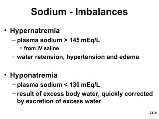 24-21
Sodium - Imbalances
• Hypernatremia
– plasma sodium > 145 mEq/L
• from IV saline
– water retension, hypertension and edema
• Hyponatremia
– plasma sodium < 130 mEq/L
– result of excess body water, quickly corrected
by excretion of excess water
 
