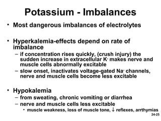 24-25
Potassium - Imbalances
• Most dangerous imbalances of electrolytes
• Hyperkalemia-effects depend on rate of
imbalance
– if concentration rises quickly, (crush injury) the
sudden increase in extracellular K+
makes nerve and
muscle cells abnormally excitable
– slow onset, inactivates voltage-gated Na+
channels,
nerve and muscle cells become less excitable
• Hypokalemia
– from sweating, chronic vomiting or diarrhea
– nerve and muscle cells less excitable
• muscle weakness, loss of muscle tone, ↓ reflexes, arrthymias
 