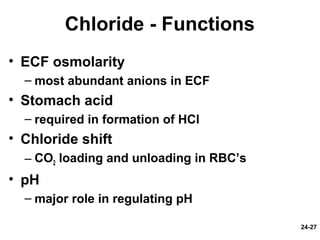 24-27
Chloride - Functions
• ECF osmolarity
– most abundant anions in ECF
• Stomach acid
– required in formation of HCl
• Chloride shift
– CO2 loading and unloading in RBC’s
• pH
– major role in regulating pH
 