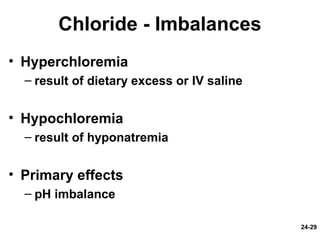 24-29
Chloride - Imbalances
• Hyperchloremia
– result of dietary excess or IV saline
• Hypochloremia
– result of hyponatremia
• Primary effects
– pH imbalance
 