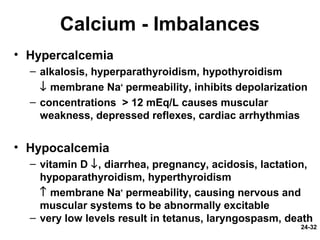 24-32
Calcium - Imbalances
• Hypercalcemia
– alkalosis, hyperparathyroidism, hypothyroidism
↓ membrane Na+
permeability, inhibits depolarization
– concentrations > 12 mEq/L causes muscular
weakness, depressed reflexes, cardiac arrhythmias
• Hypocalcemia
– vitamin D ↓, diarrhea, pregnancy, acidosis, lactation,
hypoparathyroidism, hyperthyroidism
↑ membrane Na+
permeability, causing nervous and
muscular systems to be abnormally excitable
– very low levels result in tetanus, laryngospasm, death
 