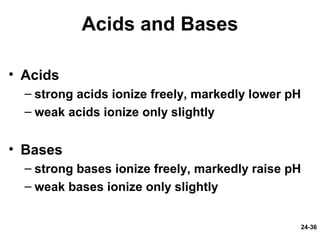 24-36
Acids and Bases
• Acids
– strong acids ionize freely, markedly lower pH
– weak acids ionize only slightly
• Bases
– strong bases ionize freely, markedly raise pH
– weak bases ionize only slightly
 