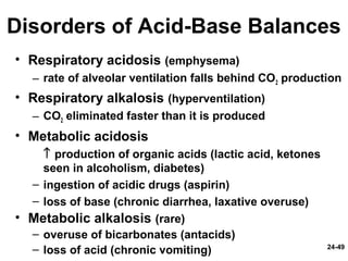 24-49
Disorders of Acid-Base Balances
• Respiratory acidosis (emphysema)
– rate of alveolar ventilation falls behind CO2 production
• Respiratory alkalosis (hyperventilation)
– CO2 eliminated faster than it is produced
• Metabolic acidosis
↑ production of organic acids (lactic acid, ketones
seen in alcoholism, diabetes)
– ingestion of acidic drugs (aspirin)
– loss of base (chronic diarrhea, laxative overuse)
• Metabolic alkalosis (rare)
– overuse of bicarbonates (antacids)
– loss of acid (chronic vomiting)
 