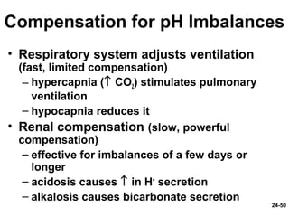 24-50
Compensation for pH Imbalances
• Respiratory system adjusts ventilation
(fast, limited compensation)
– hypercapnia (↑ CO2) stimulates pulmonary
ventilation
– hypocapnia reduces it
• Renal compensation (slow, powerful
compensation)
– effective for imbalances of a few days or
longer
– acidosis causes ↑ in H+
secretion
– alkalosis causes bicarbonate secretion
 