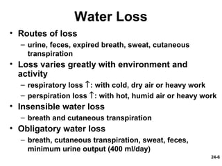 24-6
Water Loss
• Routes of loss
– urine, feces, expired breath, sweat, cutaneous
transpiration
• Loss varies greatly with environment and
activity
– respiratory loss ↑: with cold, dry air or heavy work
– perspiration loss ↑: with hot, humid air or heavy work
• Insensible water loss
– breath and cutaneous transpiration
• Obligatory water loss
– breath, cutaneous transpiration, sweat, feces,
minimum urine output (400 ml/day)
 