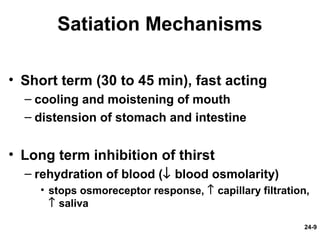 24-9
Satiation Mechanisms
• Short term (30 to 45 min), fast acting
– cooling and moistening of mouth
– distension of stomach and intestine
• Long term inhibition of thirst
– rehydration of blood (↓ blood osmolarity)
• stops osmoreceptor response, ↑ capillary filtration,
↑ saliva
 