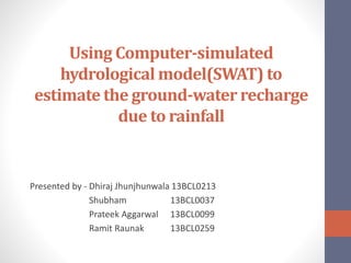 Using Computer-simulated
hydrological model(SWAT) to
estimate the ground-water recharge
due to rainfall
Presented by - Dhiraj Jhunjhunwala 13BCL0213
Shubham 13BCL0037
Prateek Aggarwal 13BCL0099
Ramit Raunak 13BCL0259
 