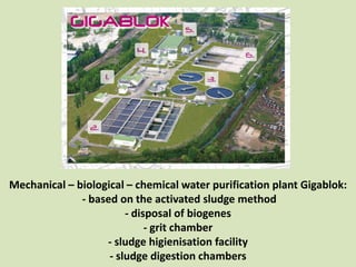 Mechanical – biological – chemical water purification plant Gigablok:
              - based on the activated sludge method
                        - disposal of biogenes
                             - grit chamber
                   - sludge higienisation facility
                    - sludge digestion chambers
 