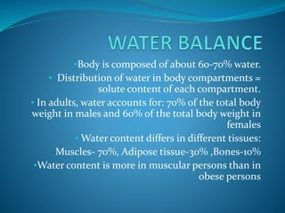•Body is composed of about 60-70% water.
• Distribution of water in body compartments =
solute content of each compartment.
• In adults, water accounts for: 70% of the total body
weight in males and 60% of the total body weight in
females
• Water content differs in different tissues:
Muscles- 70%, Adipose tissue-30% ,Bones-10%
•Water content is more in muscular persons than in
obese persons
 