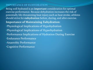 IMPORTANCE OF EUHYDRATION
Being well hydrated is an important consideration for optimal
exercise performance. Because dehydration increases the risk of
potentially life-threatening heat injury such as heat stroke, athletes
should strive for euhydration before, during, and after exercise.
Importance of Maintaining Euhydration:
•Physiological Implications of Hypohydration
•Physiological Implications of Hyperhydration
•Performance Implications of Hydration During Exercise
•Endurance Performance
•Anaerobic Performance
•Cognitive Performance
 