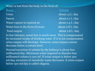 Water is lost from the body in the form of:
Route Volume
Urine about 1.5 L /day
Faeces about 0.1 L /day
Water vapour in expired air about 0.4 L /day
Water loss in the form of sweat about 0.8 L /day
Total output about 2.8 L /day
In hot climates, sweat loss is much more .This is compensated
by increased intake of drinking water .If it is not compensated,
urine output will decrease. However, urine output cannot
decrease below a certain level.
Normal excretion of solutes by the kidneys is about 600
milliosmol/day .Minimum water required to dissolve 600
milliosmol solutes is 500 ml .If urine output is below 500
ml/day, excretion of metabolic waste decreases .A urine output
below 500 ml/day is called oliguria.
 