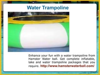Water Trampoline
Enhance your fun with a water trampoline from
Hamster Water ball. Get complete inflatable,
lake and water trampoline packages that you
require. http://www.hamsterwaterball.com/
 