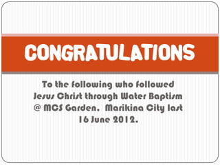 CONGRATULATIONS
  To the following who followed
Jesus Christ through Water Baptism
@ MCS Garden, Marikina City last
           16 June 2012.
 