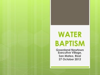 WATER
BAPTISM
Greenland Newtown
 Executive Village,
  San Mateo, Rizal
  27 October 2012
 