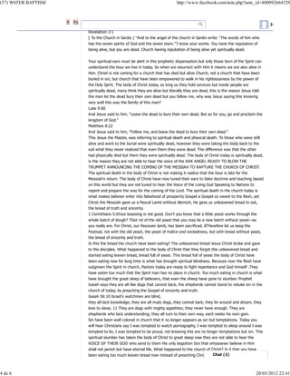 (57) WATER BAPTISM

4 de 6

http://www.facebook.com/note.php?note_id=400092664329

Juan Gil E
Revelation 3:1
[ To the Church in Sardis ] "And to the angel of the church in Sardis write: 'The words of him who
has the seven spirits of God and the seven stars."'I know your works. You have the reputation of
being alive, but you are dead. Church having reputation of being alive yet spiritually dead.
Your spiritual ears must be alert in this prophetic dispensation but only those born of the Spirit can
understand the hour we live in today. So when we resurrect with Him it means we are also alive in
Him. Christ is not coming for a church that has died but alive Church, not a church that have been
buried in sin, but church that have been empowered to walk in his righteousness by the power of
the Holy Spirit. The body of Christ today, as long us they hold services but inside people are
spiritually dead, many think they are alive but literally they are dead, this is the reason Jesus told
the man let the dead bury their own dead but you follow me, why was Jesus saying this knowing
very well this was the family of this man?
Luke 9:60
And Jesus said to him, "Leave the dead to bury their own dead. But as for you, go and proclaim the
kingdom of God."
Matthew 8:22
And Jesus said to him, "Follow me, and leave the dead to bury their own dead."
This Jesus the Master, was referring to spiritual death and physical death. To those who were still
alive and went to the burial were spiritually dead, however they were taking the body back to the
soil what they never realized that even them they were dead. The difference was that the other
had physically died but them they were spiritually dead. The body of Christ today is spiritually dead,
is the reason they are not able to hear the voice of the ARK ANGEL READY TO BLOW THE
TRUMPET ANNOUNCING THE COMING OF THE MESSIAH TO RAPTURE THE CHURCH OF CHRIST.
The spiritual death in the body of Christ is not making it realize that the hour is late for the
Messiah’s return. The body of Christ have now tuned their ears to false doctrine and teaching based
on this world but they are not tuned to hear the Voice of the Living God Speaking to Nations to
repent and prepare the way for the coming of the Lord. The spiritual death in the church today is
what makes believer enter into falsehood of prosperity Gospel a Gospel so sweet to the flesh, yet
Christ the Messiah gave us a Pascal Lamb without blemish, He gave us unleavened bread to eat,
the bread of truth and sincerity.
1 Corinthians 5:6Your boasting is not good. Don’t you know that a little yeast works through the
whole batch of dough? 7Get rid of the old yeast that you may be a new batch without yeast—as
you really are. For Christ, our Passover lamb, has been sacrificed. 8Therefore let us keep the
Festival, not with the old yeast, the yeast of malice and wickedness, but with bread without yeast,
the bread of sincerity and truth.
Is this the bread the church have been eating? The unleavened bread Jesus Christ broke and gave
to the disciples. What happened to the body of Christ that they forgot this unleavened bread and
started eating leaven bread, bread full of yeast. This bread full of yeast the body of Christ have
been eating now for long time is what has brought spiritual blindness. Because now the flesh have
outgrown the Spirit in church, Pastors today are ready to fight repentance and God himself .They
have eaten too much that the Spirit man has no place in church. Too much eating in church is what
have brought the great sleep of believers, that even the sheep have gone to slumber. Prophet
Isaiah says they are all like dogs that cannot back, the shepherds cannot stand to rebuke sin in the
church of today, by preaching the Gospel of sincerity and truth.
Isaiah 56:10 Israel's watchmen are blind,
they all lack knowledge; they are all mute dogs, they cannot bark; they lie around and dream, they
love to sleep. 11 They are dogs with mighty appetites; they never have enough. They are
shepherds who lack understanding; they all turn to their own way, each seeks his own gain.
Sin have been well colored in church that it no longer appears as sin but temptations. Today you
will hear Christians say I was tempted to watch pornography, I was tempted to sleep around I was
tempted to lie, I was tempted to be proud, not knowing this are no longer temptations but sin. This
spiritual slumber has taken the body of Christ to great sleep now they are not able to hear the
VOICE OF THEIR GOD who send to them His only begotten Son that whosoever believe in Him
shall not perish but have eternal life. What happened to the church of Christ? Is it that you have
been eating too much leaven bread now instead of preaching Christ and the cross you teach the

20/05/2012 22:41

 
