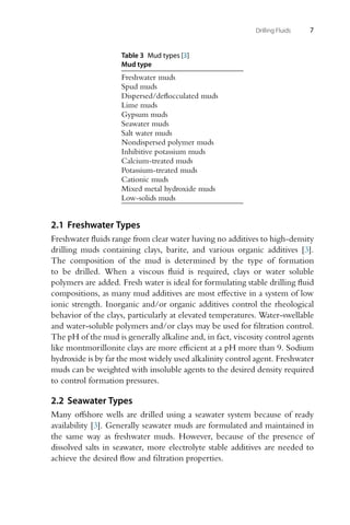 Drilling Fluids 7
Table 3 Mud types [3]
Mud type
Freshwater muds
Spud muds
Dispersed/deflocculated muds
Lime muds
Gypsum muds
Seawater muds
Salt water muds
Nondispersed polymer muds
Inhibitive potassium muds
Calcium-treated muds
Potassium-treated muds
Cationic muds
Mixed metal hydroxide muds
Low-solids muds
2.1 Freshwater Types
Freshwater fluids range from clear water having no additives to high-density
drilling muds containing clays, barite, and various organic additives [3].
The composition of the mud is determined by the type of formation
to be drilled. When a viscous fluid is required, clays or water soluble
polymers are added. Fresh water is ideal for formulating stable drilling fluid
compositions, as many mud additives are most effective in a system of low
ionic strength. Inorganic and/or organic additives control the rheological
behavior of the clays, particularly at elevated temperatures. Water-swellable
and water-soluble polymers and/or clays may be used for filtration control.
The pH of the mud is generally alkaline and, in fact, viscosity control agents
like montmorillonite clays are more efficient at a pH more than 9. Sodium
hydroxide is by far the most widely used alkalinity control agent. Freshwater
muds can be weighted with insoluble agents to the desired density required
to control formation pressures.
2.2 Seawater Types
Many offshore wells are drilled using a seawater system because of ready
availability [3]. Generally seawater muds are formulated and maintained in
the same way as freshwater muds. However, because of the presence of
dissolved salts in seawater, more electrolyte stable additives are needed to
achieve the desired flow and filtration properties.
 