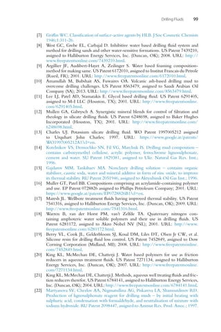 Drilling Fluids 99
[7] Griffin WC. Classification of surface-active agents by HLB. J Soc Cosmetic Chemists
1946;1:311-26.
[8] West GC, Grebe EL, Carbajal D. Inhibitive water based drilling fluid system and
method for drilling sands and other water-sensitive formations. US Patent 7439210,
assigned to Halliburton Energy Services, Inc. (Duncan, OK); 2008. URL: http://
www.freepatentsonline.com/7439210.html.
[9] Argillier JF, Audibert-Hayet A, Zeilinger S. Water based foaming composition-
method for making same. US Patent 6172010, assigned to Institut Francais du Petrole
(Rueil, FR); 2001. URL: http://www.freepatentsonline.com/6172010.html.
[10] Amanullah M, Bubshait AS, Fuwaires OA. Volcanic ash-based drilling mud to
overcome drilling challenges. US Patent 8563479, assigned to Saudi Arabian Oil
Company (SA); 2013. URL: http://www.freepatentsonline.com/8563479.html.
[11] Lee LJ, Patel AD, Stamatakis E. Glycol based drilling fluid. US Patent 6291405,
assigned to M-I LLC (Houston, TX); 2001. URL: http://www.freepatentsonline.
com/6291405.html.
[12] Mullen GA, Gabrysch A. Synergistic mineral blends for control of filtration and
rheology in silicate drilling fluids. US Patent 6248698, assigned to Baker Hughes
Incorporated (Houston, TX); 2001. URL: http://www.freepatentsonline.com/
6248698.html.
[13] Charles UJ. Potassium silicate drilling fluid. WO Patent 1997005212 assigned
to Urquhart John Charles; 1997. URL: https://www.google.at/patents/
WO1997005212A1?cl=en.
[14] Kotelnikov VS, Demochko SN, Fil VG, Marchuk IS. Drilling mud composition –
contains carboxymethyl cellulose, acrylic polymer, ferrochrome lignosulphonate,
cement and water. SU Patent 1829381, assigned to Ukr. Natural Gas Res. Inst.;
1996.
[15] Gajdarov MM, Tankibaev MA. Nonclayey drilling solution – contains organic
stabiliser, caustic soda, water and mineral additive in form of zinc oxide, to improve
its thermal stability. RU Patent 2051946, assigned to Aktyubinsk Oil Gas Inst.; 1996.
[16] Muller GT, Patel BB. Compositions comprising an acrylamide-containing polymer
and use. EP Patent 0728826 assigned to Phillips Petroleum Company; 2001. URL:
https://www.google.at/patents/EP0728826B1?cl=en.
[17] Maresh JL. Wellbore treatment fluids having improved thermal stability. US Patent
7541316, assigned to Halliburton Energy Services, Inc. (Duncan, OK); 2009. URL:
http://www.freepatentsonline.com/7541316.html.
[18] Warren B, van der Horst PM, van’t Zelfde TA. Quaternary nitrogen con-
taining amphoteric water soluble polymers and their use in drilling fluids. US
Patent 6281172, assigned to Akzo Nobel NV (NL); 2001. URL: http://www.
freepatentsonline.com/6281172.html.
[19] Berry VL, Cook JL, Gelderbloom SJ, Kosal DM, Liles DT, Olsen Jr CW, et al.
Silicone resin for drilling fluid loss control. US Patent 7452849, assigned to Dow
Corning Corporation (Midland, MI); 2008. URL: http://www.freepatentsonline.
com/7452849.html.
[20] King KL, McMechan DE, Chatterji J. Water based polymers for use as friction
reducers in aqueous treatment fluids. US Patent 7271134, assigned to Halliburton
Energy Services, Inc. (Duncan, OK); 2007. URL: http://www.freepatentsonline.
com/7271134.html.
[21] King KL, McMechan DE, Chatterji J. Methods, aqueous well treating fluids and fric-
tion reducers therefor. US Patent 6784141, assigned to Halliburton Energy Services,
Inc. (Duncan, OK); 2004. URL: http://www.freepatentsonline.com/6784141.html.
[22] Martyanova SV, Chezlov AA, Nigmatullina AG, Piskareva LA, Shamsutdinov RD.
Production of lignosulphonate reagent for drilling muds – by initial heating with
sulphuric acid, condensation with formaldehyde, and neutralisation of mixture with
sodium hydroxide. RU Patent 2098447, assigned to Azimut Res. Prod. Assoc.; 1997.
 