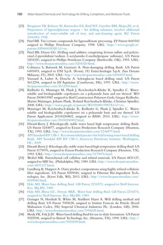 100 Water-Based Chemicals and Technology for Drilling, Completion, and Workover Fluids
[23] Ibragimov FB, Kolesov AI, Konovalov EA, Rud NT, Gavrilov BM, Mojsa JN, et al.
Preparation of lignosulphonate reagent – for drilling solutions, involves additional
introduction of water-soluble salt of iron, and anti-foaming agent. RU Patent
2106383; 1998.
[24] Patel BB. Tin/cerium compounds for lignosulfonate processing. EP Patent 0600343
assigned to Phillips Petroleum Company; 1998. URL: https://www.google.at/
patents/EP0600343B1?cl=en.
[25] Patel BB, Dixon GG. Drilling mud additive comprising ferrous sulfate and poly(n-
vinyl-2-pyrrolidone/sodium 2-acrylamido-2-methylpropane sulfonate). US Patent
5204320, assigned to Phillips Petroleum Company (Bartlesville, OK); 1993. URL:
http://www.freepatentsonline.com/5204320.html.
[26] Cobianco S, Bartosek M, Guarneri A. Non-damaging drilling fluids. US Patent
6495493, assigned to ENI S.p.A. (Rome, IT) Enitechnologie S.p.A. (San Donato
Milanese, IT); 2002. URL: http://www.freepatentsonline.com/6495493.html.
[27] Vaussard A, Ladret A, Donche A. Scleroglucan based drilling mud. US Patent
5612294, assigned to Elf Aquitaine (Courbevoie, FR); 1997. URL: http://www.
freepatentsonline.com/5612294.html.
[28] Keilhofer G, Matzinger M, Plank J, Reichenbach-Klinke R, Spindler C. Water-
soluble and biodegradable copolymers on a polyamide basis and use thereof. WO
Patent 2008019987 assigned to Basf Construction Polymers Gmb, Gregor Keilhofer,
Martin Matzinger, Johann Plank, Roland Reichenbach-Klinke, Christian Spindler;
2008. URL: https://www.google.at/patents/WO2008019987A1?cl=en.
[29] Matzinger M, Reichenbach-klinke R, Keilhofer G, Plank J, Spindler C. Water-
soluble and biodegradable copolymers on a polyamide basis and use thereof. US
Patent Application 20100240802, assigned to BASF; 2010. URL: http://www.
freepatentsonline.com/20100240802.html.
[30] Elward-Berry J. Rheologically stable water based high temperature drilling fluids.
US Patent 5244877, assigned to Exxon Production Research Company (Houston,
TX); 1993. URL: http://www.freepatentsonline.com/5244877.html.
[31] API Standard RP 13B-1. Recommended practice for field testing water based drilling
fluids. API Standard API RP 13B-1; American Petroleum Institute; Washington,
DC; 2009.
[32] Elward-Berry J. Rheologically-stable water based high temperature drilling fluid. US
Patent 5179076, assigned to Exxon Production Research Company (Houston, TX);
1993. URL: http://www.freepatentsonline.com/5179076.html.
[33] Weibel MK. Parenchymal cell cellulose and related materials. US Patent 4831127,
assigned to SBP, Inc. (Philadelphia, PA); 1989. URL: http://www.freepatentsonline.
com/4831127.html.
[34] Lundberg B, Huppert A. Dairy product compositions using highly refined cellulosic
fiber ingredients. US Patent 8399040, assigned to Fiberstar Bio-Ingredient Tech-
nologies, Inc. (River Falls, WI); 2013. URL: http://www.freepatentsonline.com/
8399040.html.
[35] Hale AH. Water base drilling fluid. GB Patent 2216573, assigned to Shell Internat.
Res. Mij BV; 1989.
[36] Hale AH, Blytas GC, Dewan AKR. Water base drilling fluid. GB Patent 2216574,
assigned to Shell Internat. Res. Mij BV; 1989.
[37] Grainger N, Herzhaft B, White M, Audibert Hayet A. Well drilling method and
drilling fluid. US Patent 7055628, assigned to Institut Francais du Petrole (Rueil
Malmaison Cedex, FR) Imperial Chemical Industries Plc. (London, GB); 2006.
URL: http://www.freepatentsonline.com/7055628.html.
[38] Mody FK, Fisk Jr JV. Water based drilling fluid for use in shale formations. US Patent
5925598, assigned to Bairod Technology, Inc. (Houston, TX); 1999. URL: http://
www.freepatentsonline.com/5925598.html.
 