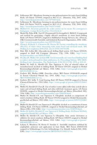 Drilling Fluids 101
[39] Schlemmer RF. Membrane forming in-situ polymerization for water based drilling
fluids. US Patent 7279445, assigned to M-I L.L.C. (Houston, TX); 2007. URL:
http://www.freepatentsonline.com/7279445.html.
[40] Schlemmer R. Membrane forming in-situ polymerization for water based drilling
fluid. US Patent 7063176, assigned to M-I L.L.C. (Houston, TX); 2006. URL:
http://www.freepatentsonline.com/7063176.html.
[41] Maillard LC. Reaction generale des acides amines sur les sucres: Ses consequences
biologiques. Compt Rend Acad Sci 1912;154:66-8.
[42] Mody FK, Pober KW, Tan CP, Drummond CJ, Georgaklis G, Wells D. Compounds
and method for generating a highly efficient membrane in water based drilling
fluids. US Patent 6997270, assigned to Halliburton Energy Services, Inc. (Duncan,
OK) Commonwealth Scientific and Industrial Research Organisation; 2006. URL:
http://www.freepatentsonline.com/6997270.html.
[43] Zhang J, Al-Bazali T, Chenevert M, Sharma M. Factors controlling the membrane
efficiency of shales when interacting with water based and oil-based muds. SPE
Drilling  Completion 2008;23(2). doi:10.2118/100735-PA.
[44] Hale AH, Loftin RE. Glycoside-in-oil drilling fluid system. US Patent 5494120,
assigned to Shell Oil Company (Houston, TX); 1996. URL: http://www.
freepatentsonline.com/5494120.html.
[45] Headley JA, Walker TO, Jenkins R
W. Environmentally safe water based drilling fluid
to replace oil-based muds for shale stabilization. In: Proceedings Volume. SPE/IADC
Drilling Conf. (Amsterdam, The Netherlands, 2/28/95-3/2/95); 1995, p. 605-12.
[46] Müller H, Stoll G, Herold CP, Von Tapavicza S. Use of selected ethers of
monofunctional alcohols in drilling fluids. EP Patent 0391251 assigned to Henkel
Kommanditgesellschaft auf Aktien; 1992. URL: https://www.google.at/patents/
EP0391251B1?cl=en.
[47] Godwin AD, Mathys GMK. Ester-free ethers. WO Patent 1993004028 assigned
to Exxon Chemical Patents Inc; 1993. URL: https://www.google.at/patents/
WO1993004028A1?cl=en.
[48] Godwin AD, Sollie T. Load bearing fluid. EP Patent 0532128 assigned to Exxon
Chemical Patents Inc.; 1993. URL: https://www.google.at/patents/EP0532128A1?
cl=en.
[49] Müller H, Herold CP, Fues JF. Use of surface-active alpha-sulfo-fatty acid di-salts in
water and oil based drilling fluids and other drill-hole treatment agents. US Patent
5508258, assigned to Henkel Kommanditgesellschaft auf Aktien (Düsseldorf, DE);
1996. URL: http://www.freepatentsonline.com/5508258.html.
[50] Müller H, Herold CP, von Tapavicza S. Oleophilic alcohols as components of
invert-emulsion drilling fluids. EP Patent 0391252 assigned to Henkel Kommandit-
gesellschaft auf Aktien; 1993. URL: https://www.google.at/patents/EP0391252B1?
cl=en.
[51] Müller H, Herold CP, von Tapavicza S. Oleophilic alcohols as a constituent of invert
drilling fluids. US Patent 5348938, assigned to Henkel Kommanditgesellschaft auf
Aktien (DE); 1994. URL: http://www.freepatentsonline.com/5348938.html.
[52] Müller H, Stoll G, Herold CP, von Tapavicza S. Drilling fluids. ZA Patent 9002665,
assigned to Henkel KG auf Aktien; 1990.
[53] Müller H, Herold CP, von Tapavicza S. Oleophilic basic amine derivatives as
additives for invert emulsion drilling fluids. EP Patent 0382070 assigned to Henkel
Kommanditgesellschaft auf Aktien; 1993. URL: https://www.google.at/patents/
EP0382070B1?cl=en.
[54] Lafuma F, Monfreux N, Perrin P, Sawdon C. Invertible emulsions stabilised by
amphiphilic polymers and application to bore fluids. WO Patent 2000031154
assigned to Schlumberger Ca Ltd, Schlumberger Cie Dowell, Sofitech NV; 2000.
URL: https://www.google.at/patents/WO2000031154A1?cl=en.
 