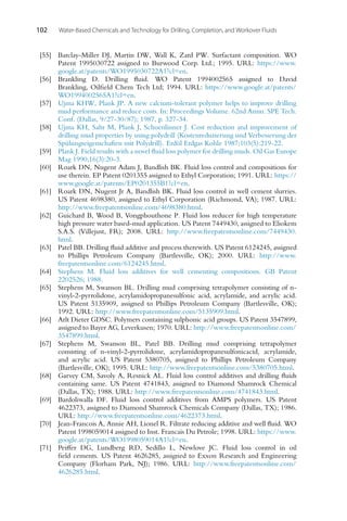 102 Water-Based Chemicals and Technology for Drilling, Completion, and Workover Fluids
[55] Barclay-Miller DJ, Martin DW, Wall K, Zard PW. Surfactant composition. WO
Patent 1995030722 assigned to Burwood Corp. Ltd.; 1995. URL: https://www.
google.at/patents/WO1995030722A1?cl=en.
[56] Brankling D. Drilling fluid. WO Patent 1994002565 assigned to David
Brankling, Oilfield Chem Tech Ltd; 1994. URL: https://www.google.at/patents/
WO1994002565A1?cl=en.
[57] Ujma KHW, Plank JP. A new calcium-tolerant polymer helps to improve drilling
mud performance and reduce costs. In: Proceedings Volume. 62nd Annu. SPE Tech.
Conf. (Dallas, 9/27-30/87); 1987, p. 327-34.
[58] Ujma KH, Sahr M, Plank J, Schoenlinner J. Cost reduction and improvement of
drilling mud properties by using polydrill (Kostenreduzierung und Verbesserung der
Spülungseigenschaften mit Polydrill). Erdöl Erdgas Kohle 1987;103(5):219-22.
[59] Plank J. Field results with a novel fluid loss polymer for drilling muds. Oil Gas Europe
Mag 1990;16(3):20-3.
[60] Roark DN, Nugent Adam J, Bandlish BK. Fluid loss control and compositions for
use therein. EP Patent 0201355 assigned to Ethyl Corporation; 1991. URL: https://
www.google.at/patents/EP0201355B1?cl=en.
[61] Roark DN, Nugent Jr A, Bandlish BK. Fluid loss control in well cement slurries.
US Patent 4698380, assigned to Ethyl Corporation (Richmond, VA); 1987. URL:
http://www.freepatentsonline.com/4698380.html.
[62] Guichard B, Wood B, Vongphouthone P. Fluid loss reducer for high temperature
high pressure water based-mud application. US Patent 7449430, assigned to Eliokem
S.A.S. (Villejust, FR); 2008. URL: http://www.freepatentsonline.com/7449430.
html.
[63] Patel BB. Drilling fluid additive and process therewith. US Patent 6124245, assigned
to Phillips Petroleum Company (Bartlesville, OK); 2000. URL: http://www.
freepatentsonline.com/6124245.html.
[64] Stephens M. Fluid loss additives for well cementing compositions. GB Patent
2202526; 1988.
[65] Stephens M, Swanson BL. Drilling mud comprising tetrapolymer consisting of n-
vinyl-2-pyrrolidone, acrylamidopropanesulfonic acid, acrylamide, and acrylic acid.
US Patent 5135909, assigned to Phillips Petroleum Company (Bartlesville, OK);
1992. URL: http://www.freepatentsonline.com/5135909.html.
[66] Arlt Dieter GDSC. Polymers containing sulphonic acid groups. US Patent 3547899,
assigned to Bayer AG, Leverkusen; 1970. URL: http://www.freepatentsonline.com/
3547899.html.
[67] Stephens M, Swanson BL, Patel BB. Drilling mud comprising tetrapolymer
consisting of n-vinyl-2-pyrrolidone, acrylamidopropanesulfonicacid, acrylamide,
and acrylic acid. US Patent 5380705, assigned to Phillips Petroleum Company
(Bartlesville, OK); 1995. URL: http://www.freepatentsonline.com/5380705.html.
[68] Garvey CM, Savoly A, Resnick AL. Fluid loss control additives and drilling fluids
containing same. US Patent 4741843, assigned to Diamond Shamrock Chemical
(Dallas, TX); 1988. URL: http://www.freepatentsonline.com/4741843.html.
[69] Bardoliwalla DF. Fluid loss control additives from AMPS polymers. US Patent
4622373, assigned to Diamond Shamrock Chemicals Company (Dallas, TX); 1986.
URL: http://www.freepatentsonline.com/4622373.html.
[70] Jean-Francois A, Annie AH, Lionel R. Filtrate reducing additive and well fluid. WO
Patent 1998059014 assigned to Inst. Francais Du Petrole; 1998. URL: https://www.
google.at/patents/WO1998059014A1?cl=en.
[71] Peiffer DG, Lundberg RD, Sedillo L, Newlove JC. Fluid loss control in oil
field cements. US Patent 4626285, assigned to Exxon Research and Engineering
Company (Florham Park, NJ); 1986. URL: http://www.freepatentsonline.com/
4626285.html.
 
