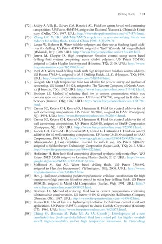 Drilling Fluids 103
[72] Savoly A, Villa JL, Garvey CM, Resnick AL. Fluid loss agents for oil well cementing
composition. US Patent 4674574, assigned to Diamond Shamrock Chemicals Com-
pany (Dallas, TX); 1987. URL: http://www.freepatentsonline.com/4674574.html.
[73] Zhang GP, Ye HC. AM/MA/AMPS terpolymer as non-viscosifying filtrate loss
reducer for drilling fluids. Oilfield Chem 1998;15(3):269-71.
[74] Lange W, Bohmer B. Water-soluble polymers and their use as flushing liquid addi-
tives for drilling. US Patent 4749498, assigned to Wolff Walsrode Aktiengesellschaft
(Walsrode, DE); 1988. URL: http://www.freepatentsonline.com/4749498.html.
[75] Jarrett M, Clapper D. High temperature filtration control using water based
drilling fluid systems comprising water soluble polymers. US Patent 7651980,
assigned to Baker Hughes Incorporated (Houston, TX); 2010. URL: http://www.
freepatentsonline.com/7651980.html.
[76] Patel AD. Water based drilling fluids with high temperature fluid loss control additive.
US Patent 5789349, assigned to M-I Drilling Fluids, L.L.C. (Houston, TX); 1998.
URL: http://www.freepatentsonline.com/5789349.html.
[77] Ganguli KK. High temperature fluid loss additive for cement slurry and method of
cementing. US Patent 5116421, assigned to The Western Company of North Amer-
ica (Houston, TX); 1992. URL: http://www.freepatentsonline.com/5116421.html.
[78] Brothers LE. Method of reducing fluid loss in cement compositions which may
contain substantial salt concentrations. US Patent 4700780, assigned to Halliburton
Services (Duncan, OK); 1987. URL: http://www.freepatentsonline.com/4700780.
html.
[79] Crema SC, Kucera CH, Konrad G, Hartmann H. Fluid loss control additives for oil
well cementing compositions. US Patent 5025040, assigned to BASF (Porsippany,
NJ); 1991. URL: http://www.freepatentsonline.com/5025040.html.
[80] Crema SC, Kucera CH, Konrad G, Hartmann H. Fluid loss control additives for oil
well cementing compositions. US Patent 5228915, assigned to BASF Corporation
(Parsippany, NJ); 1993. URL: http://www.freepatentsonline.com/5228915.html.
[81] Kucera CH, Crema SC, Roznowski MD, Konrad G, Hartmann H. Fluid loss control
additives for oil well cementing compositions. EP Patent 0342500 assigned to BASF
Corporation; 1989. URL: https://www.google.at/patents/EP0342500A2?cl=en.
[82] Ghassemzadeh J. Lost circulation material for oilfield use. US Patent 8404622,
assigned to Schlumberger Technology Corporation (Sugar Land, TX); 2013. URL:
http://www.freepatentsonline.com/8404622.html.
[83] Hofstütter H. Bore hole fluid comprising dispersed synthetic polymeric fibers. WO
Patent 2012123338 assigned to Lenzing Plastics Gmbh; 2012. URL: https://www.
google.at/patents/WO2012123338A1?cl=en.
[84] Melbouci M, Sau AC. Water based drilling fluids. US Patent 7384892,
assigned to Hercules Incorporated (Wilmington, DE); 2008. URL: http://www.
freepatentsonline.com/7384892.html.
[85] Hen J. Sulfonate-containing polymer/polyanionic cellulose combination for high
temperature/high pressure filtration control in water base drilling fluids. US Patent
5008025, assigned to Mobil Oil Corporation (Fairfax, VA); 1991. URL: http://
www.freepatentsonline.com/5008025.html.
[86] Brothers LE. Method of reducing fluid loss in cement compositions containing
substantial salt concentrations. US Patent 4640942, assigned to Halliburton Company
(Duncan, OK); 1987. URL: http://www.freepatentsonline.com/4640942.html.
[87] Raines RH. Use of low m.s. hydroxyethyl cellulose for fluid loss control in oil well
applications. US Patent 4629573, assigned to Union Carbide Corporation (Danbury,
CT); 1986. URL: http://www.freepatentsonline.com/4629573.html.
[88] Chang FF, Bowman M, Parlar M, Ali SA, Cromb J. Development of a new
crosslinked-hec (hydroxyethylcellulose) fluid loss control pill for highly- overbal-
anced, high-permeability and/or high temperature formations. In: Proceedings
 