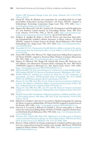 104 Water-Based Chemicals and Technology for Drilling, Completion, and Workover Fluids
Volume. SPE Formation Damage Contr. Int. Symp. (Lafayette, LA, 2/18-19/98);
1998, p. 215-27.
[89] Chang FF, Parlar M. Method and composition for controlling fluid loss in high
permeability hydrocarbon bearing formations. US Patent 5981447, assigned to
Schlumberger Technology Corporation (Sugar Land, TX); 1999. URL: http://
www.freepatentsonline.com/5981447.html.
[90] Nguyen PD, Weaver JD, Cole RC, Schulze CR. Development and field application
of a new fluid-loss control material. In: Proceedings Volume. Annu. SPE Tech.
Conf. (Denver, 10/6-9/96); 1996, p. 933-41. URL: http://www.onepetro.org/
mslib/servlet/onepetropreview?id=00036676. doi:10.2118/36676-MS.
[91] Audibert A, Argillier JF, Bailey L, Reid PI. Process and water-base fluid utiliz-
ing hydrophobically modified cellulose derivatives as filtrate reducers. US Patent
5669456, assigned to Institut Francais du Petrole (Rueil-Malmaison, FR) Dowell
Schlumberger, Inc. (Sugar Land, TX); 1997. URL: http://www.freepatentsonline.
com/5669456.html.
[92] Amanullah M, Yu L. Environment friendly fluid loss additives to protect the marine
environment from the detrimental effect of mud additives. J Pet Sci Eng 2005;48
(3-4):199-208.
[93] Francis HP, DeBoer ED, Wermers VL. High temperature drilling fluid component.
US Patent 4652384, assigned to American Maize-Products Company (Hammond,
IN); 1987. URL: http://www.freepatentsonline.com/4652384.html.
[94] Nguyen N, Sifferman TR, Skaggs CB, Solarek DB, Swazey JM. Fluid loss con-
trol additives and subterranean treatment fluids containing the same. WO Patent
1999005235 assigned to Monsanto Co., Nat. Starch Chem. Invest.; 1999. URL:
https://www.google.at/patents/WO1999005235A1?cl=en.
[95] API Standard RP 13I. Recommended practice for laboratory testing of drilling fluids.
API Standard API RP 13I; American Petroleum Institute; Washington, DC; 2009.
[96] ASTM D5891-02. Standard test method for fluid loss of clay component of
geosynthetic clay liners. ASTM Standard, Book of Standards, Vol. 04.13 ASTM
D5891-02; ASTM International; West Conshohocken, PA; 2009.
[97] Zhang CG, Sun MB, Hou WG, Sun D. Study on function mechanism of filtration
reducer: The influence of fluid loss additive on electrical charge density of filter cake
fines. Drilling Fluid and Completion Fluid 1995;12(4):1-5.
[98] Zhang CG, Sun MB, Hou WG, Liu YY, Sun DJ. Study on function mechanism
of filtration reducer: Comparison. Drilling Fluid and Completion Fluid 1996;13(3):
11-17.
[99] Plank JP, Gossen FA. Visualization of fluid-loss polymers in drilling mud filter cakes.
In: Proceedings Volume. 64th Annu. SPE Tech. Conf. (San Antonio, 10/8-11/89);
1989, p. 165-76.
[100] Ballerini D, Choplin L, Dreveton E, Lecourtier J. Method using gellan for reducing
the filtrate of aqueous drilling fluids. EP Patent 0662563 assigned to Institut Francais
Du Petrole; 2000. URL: https://www.google.at/patents/EP0662563B1?cl=en.
[101] Dreveton E, Lecourtier J, Ballerini D, Choplin L. Process using gellan as a filtrate
reducer for water based drilling fluids. US Patent 5744428, assigned to Institut Fran-
cais Du Petrole (Rueil-Malmaison, FR); 1998. URL: http://www.freepatentsonline.
com/5744428.html.
[102] Navarrete RC, Seheult JM, Himes RE. Applications of xanthan gum in fluid-loss
control and related formation damage. In: Proceedings Volume. SPE Permian Basin
Oil  Gas Recovery Conf. (Midland, TX, 3/21-23/2000); 2000.
[103] Bruno L. Fluids useful for oil mining comprising de-acetylated xanthane gum and at
least one compound increasing the medium ionic strength. WO Patent 1999003948
assigned to Rhone Poulenc Chimie; 1999. URL: https://www.google.at/patents/
WO1999003948A1?cl=en.
 