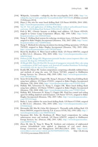 Drilling Fluids 105
[104] Wikipedia,. Leonardite – wikipedia, the free encyclopedia; 2013. URL: http://en.
wikipedia.org/w/index.php?title=Leonarditeoldid=530716648; [Online; accessed
19-February-2014].
[105] Hayes J. Dry mix for water based drilling fluid. US Patent 6818596; 2004. URL:
http://www.freepatentsonline.com/6818596.html.
[106] Tan D. Test and application of drilling fluid filtrate reducer polysulfonated humic
acid resin. Oil Drilling Prod Technol 1990;12(1):27-32,97-98.
[107] Firth Jr WC. Chrome humates as drilling mud additives. US Patent 4921620,
assigned to Union Camp Corporation (Wayne, NJ); 1990. URL: http://www.
freepatentsonline.com/4921620.html.
[108] Xiang T. Drilling fluid systems for reducing circulation losses. US Patent 7226895,
assigned to Baker Hughes Incorporated (Houston, TX); 2007. URL: http://www.
freepatentsonline.com/7226895.html.
[109] Xiang T. Methods for reducing circulation loss during drilling operations. US Patent
7507692, assigned to Baker Hughes Incorporated (Houston, TX); 2009. URL:
http://www.freepatentsonline.com/7507692.html.
[110] Brand FJ, Bradbury A. Water based wellbore fluids. US Patent 6884760, assigned
to M-I, L.L.C. (Houston, TX); 2005. URL: http://www.freepatentsonline.com/
6884760.html.
[111] Dobson Jr JW, Kayga PD. Magnesium peroxide breaker system improves filter cake
removal. Pet Eng Int 1995;68(10):49-50.
[112] Al Moajil AM, Nasr-El-Din HA. Removal of manganese tetraoxide filter cake using
a combination of HCl and organic acid. Journal of Canadian Petroleum Technology
2014;53(02):122-30. doi:10.2118/165551-pa.
[113] Reddy BR, Palmer AV. Sealant compositions comprising colloidally stabilized latex
and methods of using the same. US Patent 7607483, assigned to Halliburton
Energy Services, Inc. (Duncan, OK); 2009. URL: http://www.freepatentsonline.
com/7607483.html.
[114] Stowe II CJ, Bland RG, Clapper DK, Xiang T, Benaissa S. Water based drilling fluids
using latex additives. US Patent 6703351, assigned to Baker Hughes Incorporated
(Houston, TX); 2004. URL: http://www.freepatentsonline.com/6703351.html.
[115] Halliday WS, Schwertner D, Xiang T, Clapper DK. Water based drilling fluids
using latex additives. US Patent 7393813, assigned to Baker Hughes Incorporated
(Houston, TX); 2008. URL: http://www.freepatentsonline.com/7393813.html.
[116] Halliday WS, Schwertner D, Xiang T, Clapper DK. Fluid loss control and sealing
agent for drilling depleted sand formations. US Patent 7271131, assigned to Baker
Hughes Incorporated (Houston, TX); 2007. URL: http://www.freepatentsonline.
com/7271131.html.
[117] Bailey L. Latex additive for water based drilling fluids. US Patent 6715568, assigned
to M-I L.L.C. (Houston, TX); 2004. URL: http://www.freepatentsonline.com/
6715568.html.
[118] Hernandez MI, Mas M, Gabay RJ, Quintero L. Thermally stable drilling fluid. US
Patent 5883054, assigned to Intevep, S.A. (Caracas 1070A, VE); 1999. URL: http://
www.freepatentsonline.com/5883054.html.
[119] Sweatman RE, Felio AJ, Heathman JF. Water based compositions for sealing
subterranean zones and methods. US Patent 6258757, assigned to Halliburton
Energy Services, Inc. (Duncan, OK); 2001. URL: http://www.freepatentsonline.
com/6258757.html.
[120] Zhou M, Qiu X, Yang D, Wang W. Synthesis and evaluation of sulphonated
acetone formaldehyde resin applied as dispersant of coal water slurry.
Energy Conversion and Management 2007;48(1):204-9. URL: http://www.
sciencedirect.com/science/article/pii/S019689040600152X. http://dx.doi.org
/10.1016/j.enconman.2006.04.015.
 