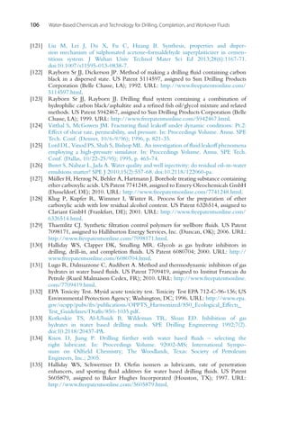 106 Water-Based Chemicals and Technology for Drilling, Completion, and Workover Fluids
[121] Liu M, Lei J, Du X, Fu C, Huang B. Synthesis, properties and disper-
sion mechanism of sulphonated acetone-formaldehyde superplasticizer in cemen-
titious system. J Wuhan Univ Technol Mater Sci Ed 2013;28(6):1167-71.
doi:10.1007/s11595-013-0838-7.
[122] Rayborn Sr JJ, Dickerson JP. Method of making a drilling fluid containing carbon
black in a dispersed state. US Patent 5114597, assigned to Sun Drilling Products
Corporation (Belle Chasse, LA); 1992. URL: http://www.freepatentsonline.com/
5114597.html.
[123] Rayborn Sr JJ, Rayborn JJ. Drilling fluid system containing a combination of
hydrophilic carbon black/asphaltite and a refined fish oil/glycol mixture and related
methods. US Patent 5942467, assigned to Sun Drilling Products Corporation (Belle
Chasse, LA); 1999. URL: http://www.freepatentsonline.com/5942467.html.
[124] Vitthal S, McGowen JM. Fracturing fluid leakoff under dynamic conditions: Pt.2:
Effect of shear rate, permeability, and pressure. In: Proceedings Volume. Annu. SPE
Tech. Conf. (Denver, 10/6-9/96); 1996, p. 821-35.
[125] Lord DL, Vinod PS, Shah S, Bishop ML. An investigation of fluid leakoff phenomena
employing a high-pressure simulator. In: Proceedings Volume. Annu. SPE Tech.
Conf. (Dallas, 10/22-25/95); 1995, p. 465-74.
[126] Buret S, Nabzar L, Jada A. Water quality and well injectivity: do residual oil-in-water
emulsions matter? SPE J 2010;15(2):557-68. doi:10.2118/122060-pa.
[127] Müller H, Herzog N, Behler A, Hartmann J. Borehole treating substance containing
ether carboxylic acids. US Patent 7741248, assigned to Emery Oleochemicals GmbH
(Dusseldorf, DE); 2010. URL: http://www.freepatentsonline.com/7741248.html.
[128] Klug P, Kupfer R, Wimmer I, Winter R. Process for the preparation of ether
carboxylic acids with low residual alcohol content. US Patent 6326514, assigned to
Clariant GmbH (Frankfurt, DE); 2001. URL: http://www.freepatentsonline.com/
6326514.html.
[129] Thaemlitz CJ. Synthetic filtration control polymers for wellbore fluids. US Patent
7098171, assigned to Halliburton Energy Services, Inc. (Duncan, OK); 2006. URL:
http://www.freepatentsonline.com/7098171.html.
[130] Halliday WS, Clapper DK, Smalling MR. Glycols as gas hydrate inhibitors in
drilling, drill-in, and completion fluids. US Patent 6080704; 2000. URL: http://
www.freepatentsonline.com/6080704.html.
[131] Lugo R, Dalmazzone C, Audibert A. Method and thermodynamic inhibitors of gas
hydrates in water based fluids. US Patent 7709419, assigned to Institut Francais du
Petrole (Rueil Malmaison Cedex, FR); 2010. URL: http://www.freepatentsonline.
com/7709419.html.
[132] EPA Toxicity Test. Mysid acute toxicity test. Toxicity Test EPA 712-C-96-136; US
Environmental Protection Agency; Washington, DC; 1996. URL: http://www.epa.
gov/ocspp/pubs/frs/publications/OPPTS_Harmonized/850_Ecological_Effects_
Test_Guidelines/Drafts/850-1035.pdf.
[133] Kotkoskie TS, Al-Ubaidi B, Wildeman TR, Sloan ED. Inhibition of gas
hydrates in water based drilling muds. SPE Drilling Engineering 1992;7(2).
doi:10.2118/20437-PA.
[134] Knox D, Jiang P. Drilling further with water based fluids – selecting the
right lubricant. In: Proceedings Volume. 92002-MS; International Sympo-
sium on Oilfield Chemistry; The Woodlands, Texas: Society of Petroleum
Engineers, Inc.; 2005.
[135] Halliday WS, Schwertner D. Olefin isomers as lubricants, rate of penetration
enhancers, and spotting fluid additives for water based drilling fluids. US Patent
5605879, assigned to Baker Hughes Incorporated (Houston, TX); 1997. URL:
http://www.freepatentsonline.com/5605879.html.
 
