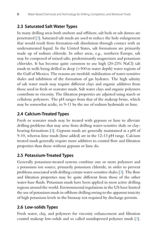 8 Water-Based Chemicals and Technology for Drilling, Completion, and Workover Fluids
2.3 Saturated Salt Water Types
In many drilling areas both onshore and offshore, salt beds or salt domes are
penetrated [3]. Saturated salt muds are used to reduce the hole enlargement
that would result from formation-salt dissolution through contact with an
undersaturated liquid. In the United States, salt formations are primarily
made up of sodium chloride. In other areas, e.g., northern Europe, salt
may be composed of mixed salts, predominantly magnesium and potassium
chlorides. It has become quite common to use high (20-23% NaCl) salt
muds in wells being drilled in deep (>500 m water depth) water regions of
the Gulf of Mexico. The reasons are twofold: stabilization of water-sensitive
shales and inhibition of the formation of gas hydrates. The high salinity
of salt water muds may require different clays and organic additives from
those used in fresh or seawater muds. Salt water clays and organic polymers
contribute to viscosity. The filtration properties are adjusted using starch or
cellulosic polymers. The pH ranges from that of the makeup brine, which
may be somewhat acidic, to 9-11 by the use of sodium hydroxide or lime.
2.4 Calcium-Treated Types
Fresh or seawater muds may be treated with gypsum or lime to alleviate
drilling problems that may arise from drilling water-sensitive shale or clay-
bearing formations [3]. Gypsum muds are generally maintained at a pH of
9-10, whereas lime muds (lime added) are in the 12-13 pH range. Calcium
treated muds generally require more additives to control flow and filtration
properties than those without gypsum or lime do.
2.5 Potassium-Treated Types
Generally potassium-treated systems combine one or more polymers and
a potassium ion source, primarily potassium chloride, in order to prevent
problems associated with drilling certain water-sensitive shales [3]. The flow
and filtration properties may be quite different from those of the other
water-base fluids. Potassium muds have been applied in most active drilling
regions around the world. Environmental regulations in the US have limited
the use of potassium muds in offshore drilling owing to the apparent toxicity
of high potassium levels in the bioassay test required by discharge permits.
2.6 Low-solids Types
Fresh water, clay, and polymers for viscosity enhancement and filtration
control makeup low-solids and so called nondispersed polymer muds [3].
 