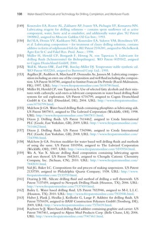108 Water-Based Chemicals and Technology for Drilling, Completion, and Workover Fluids
[149] Konovalov EA, Rozov AL, Zakharov AP, Ivanov YA, Pichugin VF, Komarova NN.
Lubricating reagent for drilling solutions – contains spent sunflower oil as active
component, water, boric acid as emulsifier, and additionally water glass. SU Patent
1808862, assigned to Moscow Gubkin Oil Gas Inst.; 1993.
[150] Bel SLA, Demin VV, Kashkarov NG, Konovalov EA, Sidorov VM, Bezsolitsen VP,
et al. Lubricating composition – for treatment of clayey drilling solutions, contains
additive in form of sulphonated fish fat. RU Patent 2106381, assigned to Shchelkovsk
Agro Ent St C and Fakel Res. Prod. Assoc.; 1998.
[151] Müller H, Herold CP, Bongardt F, Herzog N, von Tapavicza S. Lubricants for
drilling fluids (Schmiermittel für Bohrspülungen). WO Patent 0029502, assigned
to Cognis Deutschland GmbH; 2000.
[152] Wall K, Martin DW, Zard PW, Barclay-Miller DJ. Temperature stable synthetic oil.
WO Patent 9532265, assigned to Burwood Corp. Ltd.; 1995.
[153] Argillier JF, Audibert A, Marchand P, Demoulin Ae, Janssen M. Lubricating compo-
sition including an ester-use of the composition and well fluid including the composi-
tion. US Patent 5618780, assigned to Institut Francais Du Petrole (Rueil-Malmaison,
FR); 1997. URL: http://www.freepatentsonline.com/5618780.html.
[154] Müller H, Herold CP, von Tapavicza S. Use of selected fatty alcohols and their mix-
tures with carboxylic acid esters as lubricant components in water based drilling fluid
systems for soil exploration. US Patent 6716799, assigned to Cognis Deutschland
GmbH  Co. KG (Düsseldorf, DE); 2004. URL: http://www.freepatentsonline.
com/6716799.html.
[155] Malchow Jr GA. Water based drilling fluids containing phosphites as lubricating aids.
US Patent 5807811, assigned to The Lubrizol Corporation (Wickliffe, OH); 1998.
URL: http://www.freepatentsonline.com/5807811.html.
[156] Dixon J. Drilling fluids. US Patent 7614462, assigned to Croda International
PLC (Goole, East Yorkshire, GB); 2009. URL: http://www.freepatentsonline.com/
7614462.html.
[157] Dixon J. Drilling fluids. US Patent 7343986, assigned to Croda International
PLC (Goole, East Yorkshire, GB); 2008. URL: http://www.freepatentsonline.com/
7343986.html.
[158] Malchow Jr GA. Friction modifier for water based well drilling fluids and methods
of using the same. US Patent 5593954, assigned to The Lubrizol Corporation
(Wickliffe, OH); 1997. URL: http://www.freepatentsonline.com/5593954.html.
[159] Wu A, Yan X. Silicate drilling fluid composition containing lubricating agents
and uses thereof. US Patent 7842651, assigned to Chengdu Cationic Chemistry
Company, Inc. (Sichuan, CN); 2010. URL: http://www.freepatentsonline.com/
7842651.html.
[160] Vail JG, Baker LC. Compositions for and process of making suspensions. US Patent
2133759, assigned to Philadelphia Quartz Company; 1938. URL: http://www.
freepatentsonline.com/2133759.html.
[161] Dearing Jr HL. Silicate drilling fluid and method of drilling a well therewith. US
Patent 7137459, assigned to Newpark Drilling Fluids (Houston, TX); 2006. URL:
http://www.freepatentsonline.com/7137459.html.
[162] Bailey L. Water based drilling fluid. US Patent 7833946, assigned to M-I, L.L.C.
(Houston, TX); 2010. URL: http://www.freepatentsonline.com/7833946.html.
[163] Huber J, Plank J, Heidlas J, Keilhofer G, Lange P. Additive for drilling fluids. US
Patent 7576039, assigned to BASF Construction Polymers GmbH (Trostberg, DE);
2009. URL: http://www.freepatentsonline.com/7576039.html.
[164] Rayborn Sr JJ. Water based drilling fluid additive containing graphite and carrier. US
Patent 7067461, assigned to Alpine Mud Products Corp. (Belle Chasse, LA); 2006.
URL: http://www.freepatentsonline.com/7067461.html.
 