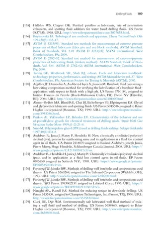 Drilling Fluids 109
[165] Halliday WS, Clapper DK. Purified paraffins as lubricants, rate of penetration
enhancers, and spotting fluid additives for water based drilling fluids. US Patent
5837655; 1998. URL: http://www.freepatentsonline.com/5837655.html.
[166] Buyanovskii IA. Tribological test methods and apparatus. Chem Technol Fuels Oils
1994;30(3):133-47.
[167] ASTM D 3233(93). Standard test methods for measurement of extreme pressure
properties of fluid lubricants (falex pin and vee block methods). ASTM Standard,
Book of Standards, Vol. 5.01 ASTM D 3233(93); ASTM International; West
Conshohocken, PA; 2009.
[168] ASTM D 2782-02. Standard test method for measurement of extreme-pressure
properties of lubricating fluids (timken method). ASTM Standard, Book of Stan-
dards, Vol. 5.01 ASTM D 2782-02; ASTM International; West Conshohocken,
PA; 2008.
[169] Totten GE, Westbrook SR, Shah RJ, editors. Fuels and lubricants handbook:
technology, properties, performance, and testing; ASTM Manual Series vol. 37. West
Conshohocken, PA: American Society for Testing  Materials (ASTM); 2003.
[170] Argillier JF, Demoulin A, Audibert-Hayet A, Janssen M. Borehole fluid containing a
lubricating composition-method for verifying the lubrification of a borehole fluid–
application with respect to fluids with a high ph. US Patent 6750180, assigned to
Institut Francais du Petrole (Rueil-Malmaison Cedex, FR) Oleon NV (Ertvelde,
BE); 2004. URL: http://www.freepatentsonline.com/6750180.html.
[171] Alonso-DeBolt MA, Bland RG, Chai BJ, Eichelberger PB, Elphingstone EA. Glycol
and glycol ether lubricants and spotting fluids. US Patent 5945386, assigned to Baker
Hughes Incorporated (Houston, TX); 1999. URL: http://www.freepatentsonline.
com/5945386.html.
[172] Penkov AI, Vakhrushev LP, Belenko EV. Characteristics of the behavior and use
of polyalkylene glycols for chemical treatment of drilling muds. Stroit Neft Gaz
Skvazhin Sushe More 1999;(1-2):21-4.
[173] Sano M. Polypropylene glycol (PPG) used as drilling fluids additive. Sekiyu Gakkaishi
1997;40(6):534-8.
[174] Audebert R, Janca J, Maroy P, Hendriks H. New, chemically crosslinked polyvinyl
alcohol (pva), process for synthesizing same and its applications as a fluid loss control
agent in oil fluids. CA Patent 2118070 assigned to Roland Audebert, Joseph Janca,
Pierre Maroy, Hugo Hendriks, Schlumberger Canada Limited; 2008. URL: https://
www.google.at/patents/CA2118070C?cl=en.
[175] Audebert R, Hendriks H, Janca J, Maroy P. Chemically crosslinked polyvinyl alcohol
(pva), and its applications as a fluid loss control agent in oil fluids. EP Patent
0705850 assigned to Sofitech N.V.; 1998. URL: https://www.google.at/patents/
EP0705850B1?cl=en.
[176] Forsberg JW, Jahnke R
W. Methods of drilling well boreholes and compositions used
therein. US Patent 5260268, assigned to The Lubrizol Corporation (Wickliffe, OH);
1993. URL: http://www.freepatentsonline.com/5260268.html.
[177] Forsberg JW, Jahnke R
W. Methods of drilling well boreholes and compositions used
therein. WO Patent 1993002151 assigned to Lubrizol Corp.; 1993. URL: https://
www.google.at/patents/WO1993002151A1?cl=en.
[178] Naraghi AR, Rozell RS. Method for reducing torque in downhole drilling. US
Patent 5535834, assigned to Champion Technologies, Inc. (Fresno, TX); 1996. URL:
http://www.freepatentsonline.com/5535834.html.
[179] Clark DE, Dye WM. Environmentally safe lubricated well fluid method of mak-
ing a well fluid and method of drilling. US Patent 5658860, assigned to Baker
Hughes Incorporated (Houston, TX); 1997. URL: http://www.freepatentsonline.
com/5658860.html.
 