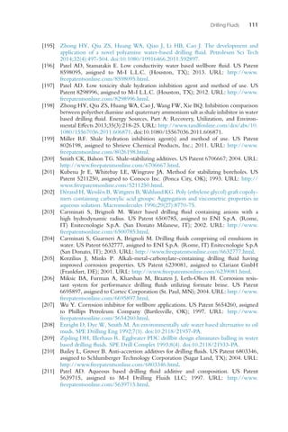 Drilling Fluids 111
[195] Zhong HY, Qiu ZS, Huang WA, Qiao J, Li HB, Cao J. The development and
application of a novel polyamine water-based drilling fluid. Petroleum Sci Tech
2014;32(4):497-504. doi:10.1080/10916466.2011.592897.
[196] Patel AD, Stamatakis E. Low conductivity water based wellbore fluid. US Patent
8598095, assigned to M-I L.L.C. (Houston, TX); 2013. URL: http://www.
freepatentsonline.com/8598095.html.
[197] Patel AD. Low toxicity shale hydration inhibition agent and method of use. US
Patent 8298996, assigned to M-I L.L.C. (Houston, TX); 2012. URL: http://www.
freepatentsonline.com/8298996.html.
[198] Zhong HY, Qiu ZS, Huang WA, Cao J, Wang FW, Xie BQ. Inhibition comparison
between polyether diamine and quaternary ammonium salt as shale inhibitor in water
based drilling fluid. Energy Sources, Part A: Recovery, Utilization, and Environ-
mental Effects 2013;35(3):218-25. URL: http://www.tandfonline.com/doi/abs/10.
1080/15567036.2011.606871. doi:10.1080/15567036.2011.606871.
[199] Miller RF. Shale hydration inhibition agent(s) and method of use. US Patent
8026198, assigned to Shrieve Chemical Products, Inc.; 2011. URL: http://www.
freepatentsonline.com/8026198.html.
[200] Smith CK, Balson TG. Shale-stabilizing additives. US Patent 6706667; 2004. URL:
http://www.freepatentsonline.com/6706667.html.
[201] Kubena Jr E, Whitebay LE, Wingrave JA. Method for stabilizing boreholes. US
Patent 5211250, assigned to Conoco Inc. (Ponca City, OK); 1993. URL: http://
www.freepatentsonline.com/5211250.html.
[202] Dérand H, Wesslén B, Wittgren B, Wahlund KG. Poly (ethylene glycol) graft copoly-
mers containing carboxylic acid groups: Aggregation and viscometric properties in
aqueous solution. Macromolecules 1996;29(27):8770-75.
[203] Carminati S, Brignoli M. Water based drilling fluid containing anions with a
high hydrodynamic radius. US Patent 6500785, assigned to ENI S.p.A. (Rome,
IT) Enitecnologie S.p.A. (San Donato Milanese, IT); 2002. URL: http://www.
freepatentsonline.com/6500785.html.
[204] Carminati S, Guarneri A, Brignoli M. Drilling fluids comprising oil emulsions in
water. US Patent 6632777, assigned to ENI S.p.A. (Rome, IT) Enitecnologie S.p.A
(San Donato, IT); 2003. URL: http://www.freepatentsonline.com/6632777.html.
[205] Korzilius J, Minks P. Alkali-metal-carboxylate-containing drilling fluid having
improved corrosion properties. US Patent 6239081, assigned to Clariant GmbH
(Frankfurt, DE); 2001. URL: http://www.freepatentsonline.com/6239081.html.
[206] Miksic BA, Furman A, Kharshan M, Braaten J, Leth-Olsen H. Corrosion resis-
tant system for performance drilling fluids utilizing formate brine. US Patent
6695897, assigned to Cortec Corporation (St. Paul, MN); 2004. URL: http://www.
freepatentsonline.com/6695897.html.
[207] Wu Y. Corrosion inhibitor for wellbore applications. US Patent 5654260, assigned
to Phillips Petroleum Company (Bartlesville, OK); 1997. URL: http://www.
freepatentsonline.com/5654260.html.
[208] Enright D, Dye W, Smith M. An environmentally safe water based alternative to oil
muds. SPE Drilling Eng 1992;7(1). doi:10.2118/21937-PA.
[209] Zijsling DH, Illerhaus R. Eggbeater PDC drillbit design eliminates balling in water
based drilling fluids. SPE Drill Complet 1993;8(4). doi:10.2118/21933-PA.
[210] Bailey L, Grover B. Anti-accretion additives for drilling fluids. US Patent 6803346,
assigned to Schlumberger Technology Corporation (Sugar Land, TX); 2004. URL:
http://www.freepatentsonline.com/6803346.html.
[211] Patel AD. Aqueous based drilling fluid additive and composition. US Patent
5639715, assigned to M-I Drilling Fluids LLC; 1997. URL: http://www.
freepatentsonline.com/5639715.html.
 