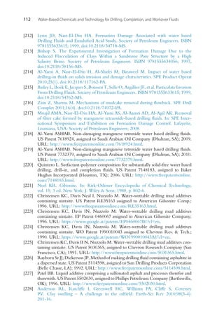 112 Water-Based Chemicals and Technology for Drilling, Completion, and Workover Fluids
[212] Lynn JD, Nasr-El-Din HA. Formation Damage Associated with water based
Drilling Fluids and Emulsified Acid Study. Society of Petroleum Engineers. ISBN
9781555633615; 1999, doi:10.2118/54718-MS.
[213] Bishop S. The Experimental Investigation of Formation Damage Due to the
Induced Flocculation of Clays Within a Sandstone Pore Structure by a High
Salinity Brine. Society of Petroleum Engineers. ISBN 9781555634056; 1997,
doi:10.2118/38156-MS.
[214] Al-Yami A, Nasr-El-Din H, Al-Shafei M, Bataweel M. Impact of water based
drilling-in fluids on solids invasion and damage characteristics. SPE Product Operat
2010;25(1). doi:10.2118/117162-PA.
[215] Bailey L, Boek E, Jacques S, Boassen T, Selle O, Argillier JF, et al. Particulate Invasion
From Drilling Fluids. Society of Petroleum Engineers. ISBN 9781555633615; 1999,
doi:10.2118/54762-MS.
[216] Zain Z, Sharma M. Mechanisms of mudcake removal during flowback. SPE Drill
Complet 2001;16(4). doi:10.2118/74972-PA.
[217] Moajil AMA, Nasr-El-Din HA, Al-Yami AS, Al-Aamri AD, Al-Agil AK. Removal
of filter cake formed by manganese tetraoxide-based drilling fluids. In: SPE Inter-
national Symposium and Exhibition on Formation Damage Control. Lafayette,
Louisiana, USA: Society of Petroleum Engineers; 2008.
[218] Al-Yami ASHAB. Non-damaging manganese tetroxide water based drilling fluids.
US Patent 7618924, assigned to Saudi Arabian Oil Company (Dhahran, SA); 2009.
URL: http://www.freepatentsonline.com/7618924.html.
[219] Al-Yami ASHAB. Non-damaging manganese tetroxide water based drilling fluids.
US Patent 7732379, assigned to Saudi Arabian Oil Company (Dhahran, SA); 2010.
URL: http://www.freepatentsonline.com/7732379.html.
[220] Quintero L. Surfactant-polymer composition for substantially solid-free water based
drilling, drill-in, and completion fluids. US Patent 7148183, assigned to Baker
Hughes Incorporated (Houston, TX); 2006. URL: http://www.freepatentsonline.
com/7148183.html.
[221] Neel KR. Gilsonite. In: Kirk-Othmer Encyclopedia of Chemical Technology;
vol. 11; 3 ed. New York: J. Wiley  Sons; 1980, p. 802-6.
[222] Christensen KC, Davis Neal I, Nuzzolo M. Water-wettable drilling mud additives
containing uintaite. US Patent RE35163 assigned to American Gilsonite Comp.;
1996. URL: http://www.freepatentsonline.com/RE35163.html.
[223] Christensen KC, Davis IN, Nuzzolo M. Water-wettable drilling mud additives
containing uintaite. EP Patent 0460067 assigned to American Gilsonite Company;
1996. URL: https://www.google.at/patents/EP0460067B1?cl=en.
[224] Christensen KC, Davis IN, Nuzzolo M. Water-wettable drilling mud additives
containing uintaite. WO Patent 1990010043 assigned to Chevron Res.  Tech.;
1990. URL: https://www.google.at/patents/WO1990010043A1?cl=en.
[225] Christensen KC, Davis II N, Nuzzolo M. Water-wettable drilling mud additives con-
taining uintaite. US Patent 5030365, assigned to Chevron Research Company (San
Francisco, CA); 1991. URL: http://www.freepatentsonline.com/5030365.html.
[226] Rayborn Sr JJ, Dickerson JP. Method of making drilling fluid containing asphaltite in
a dispersed state. US Patent 5114598, assigned to Sun Drilling Products Corporation
(Belle Chasse, LA); 1992. URL: http://www.freepatentsonline.com/5114598.html.
[227] Patel BB. Liquid additive comprising a sulfonated asphalt and processes therefor and
therewith. US Patent 5502030, assigned to Phillips Petroleum Company (Bartlesville,
OK); 1996. URL: http://www.freepatentsonline.com/5502030.html.
[228] Anderson RL, Ratcliffe I, Greenwell HC, Williams PA, Cliffe S, Coveney
PV. Clay swelling – A challenge in the oilfield. Earth-Sci Rev 2010;98(3-4):
201-16.
 