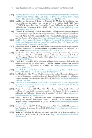 114 Water-Based Chemicals and Technology for Drilling, Completion, and Workover Fluids
[246] Ballard T, Beare S, Lawless T. Mechanisms of shale inhibition with water based muds.
In: Proceedings Volume. IBC Tech. Serv. Ltd Prev. Oil Discharge from Drilling
Oper. – The Options Conf. (Aberdeen, Scot, 6/23-24/93); 1993.
[247] Audibert A, Lecourtier J, Bailey L, Maitland G. Method for inhibiting reac-
tive argillaceous formations and use thereof in a drilling fluid. WO Patent
1993015164 assigned to Inst Francais Du Petrole, Schlumberger Services Petrol,
Schlumberger Technology Corp; 1993. URL: https://www.google.at/patents/
WO1993015164A1?cl=en.
[248] Audibert A, Lecourtier J, Bailey L, Maitland G. Use of polymers having hydrophilic
and hydrophobic segments for inhibiting the swelling of reactive argillaceous forma-
tions. EP Patent 0578806 assigned to Services Petroliers Schlumberger, Institut Fran-
cais Du Petrole; 1996. URL: https://www.google.at/patents/EP0578806B1?cl=en.
[249] Audibert A, Lecourtier J, Bailey L, Maitland G. Method for inhibiting reactive
argillaceous formations and use thereof in a drilling fluid. US Patent 5677266,
assigned to Inst. Francais Du Petrole; 1997.
[250] Jamaluddin AKM, Nazarko TW. Process for increasing near-wellbore permeability
of porous formations. US Patent 5361845, assigned to Noranda, Inc. (Toronto, CA);
1994. URL: http://www.freepatentsonline.com/5361845.html.
[251] Reed MG. Permeability of fines-containing earthen formations by removing
liquid water. CA Patent 2046792 assigned to Chevron Research And Technol-
ogy Company, Marion G. Reed; 1993. URL: https://www.google.at/patents/
CA2046792A1?cl=en.
[252] Kippie DP, Gatlin LW. Shale inhibition additive for oil/gas down hole fluids and
methods for making and using same. US Patent 7566686, assigned to Clearwater
International, LLC (Houston, TX); 2009. URL: http://www.freepatentsonline.
com/7566686.html.
[253] Zeisel SH, da Costa KA. Choline: An essential nutrient for public health. Nutr Rev
2009;67(11):615-23. doi:10.1111/j.1753-4887.2009.00246.x.
[254] Eoff LS, Reddy BR, Wilson JM. Compositions for and methods of stabilizing sub-
terranean formations containing clays. US Patent 7091159, assigned to Halliburton
Energy Services, Inc. (Duncan, OK); 2006. URL: http://www.freepatentsonline.
com/7091159.html.
[255] Elkatatny S, Mahmoud M, Nasr-El-Din H. Characterization of filter cake generated
by water based drilling fluids using CT scan. SPE Drill Complet 2012;27(2).
doi:10.2118/144098-PA.
[256] Davies SN, Meeten GH, Way PW. Water based drilling fluid additive and
methods of using fluids containing additives. US Patent 5652200, assigned to
Schlumberger Technology Corporation (Houston, TX); 1997. URL: http://www.
freepatentsonline.com/5652200.html.
[257] Melear S, Guidroz Jr JA, Schlegel G, Micho W. Non-poluting anti-stick water-base
drilling fluid modifier and method of use. US Patent 5120708, assigned to Baker
Hughes Incorporated (Houston, TX); 1992. URL: http://www.freepatentsonline.
com/5120708.html.
[258] Lummus JL, Scott Jr PP. Drilling mud system. US Patent 3223622, assigned to
Pan American Petroleum Corp.; 1962. URL: http://www.freepatentsonline.com/
3223622.html.
[259] Walker CO. Method for releasing stuck drill pipe. US Patent 4466486, assigned to
Texaco Inc. (White Plains, NY); 1984. URL: http://www.freepatentsonline.com/
4466486.html.
 
