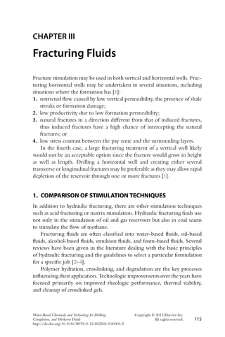 CHAPTER III
Fracturing Fluids
Fracture stimulation may be used in both vertical and horizontal wells. Frac-
turing horizontal wells may be undertaken in several situations, including
situations where the formation has [1]:
1. restricted flow caused by low vertical permeability, the presence of shale
streaks or formation damage;
2. low productivity due to low formation permeability;
3. natural fractures in a direction different from that of induced fractures,
thus induced fractures have a high chance of intercepting the natural
fractures; or
4. low stress contrast between the pay zone and the surrounding layers.
In the fourth case, a large fracturing treatment of a vertical well likely
would not be an acceptable option since the fracture would grow in height
as well as length. Drilling a horizontal well and creating either several
transverse or longitudinal fractures may be preferable as they may allow rapid
depletion of the reservoir through one or more fractures [1].
1. COMPARISON OF STIMULATION TECHNIQUES
In addition to hydraulic fracturing, there are other stimulation techniques
such as acid fracturing or matrix stimulation. Hydraulic fracturing finds use
not only in the stimulation of oil and gas reservoirs but also in coal seams
to stimulate the flow of methane.
Fracturing fluids are often classified into water-based fluids, oil-based
fluids, alcohol-based fluids, emulsion fluids, and foam-based fluids. Several
reviews have been given in the literature dealing with the basic principles
of hydraulic fracturing and the guidelines to select a particular formulation
for a specific job [2–4].
Polymer hydration, crosslinking, and degradation are the key processes
influencing their application. Technologic improvements over the years have
focused primarily on improved rheologic performance, thermal stability,
and cleanup of crosslinked gels.
Water-Based Chemicals and Technology for Drilling, Copyright © 2015 Elsevier Inc.
Completion, and Workover Fluids All rights reserved. 115
http://dx.doi.org/10.1016/B978-0-12-802505-5.00003-2
 