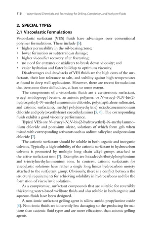 116 Water-Based Chemicals and Technology for Drilling, Completion, and Workover Fluids
2. SPECIAL TYPES
2.1 Viscoelastic Formulations
Viscoelastic surfactant (VES) fluids have advantages over conventional
polymer formulations. These include [5]:
• higher permeability in the oil-bearing zone;
• lower formation or subterranean damage;
• higher viscosifier recovery after fracturing;
• no need for enzymes or oxidizers to break down viscosity; and
• easier hydration and faster buildup to optimum viscosity.
Disadvantages and drawbacks of VES fluids are the high costs of the sur-
factants, their low tolerance to salts, and stability against high temperatures
as found in deep well applications. However, there are recent formulations
that overcome these difficulties, at least to some extent.
The components of a viscoelastic fluids are a zwitterionic surfactant,
erucyl amidopropyl betaine, an anionic polymer, or N-erucyl-N,N-bis(2-
hydroxyethyl)-N-methyl ammonium chloride, poly(napthalene sulfonate),
and cationic surfactants, methyl poly(oxyethylene) octadecaneammonium
chloride and poly(oxyethylene) cocoalkylamines [5, 6]. The corresponding
fluids exhibit a good viscosity performance.
Typical VESs are N-erucyl-N,N-bis(2-hydroxyethyl)-N-methyl ammo-
nium chloride and potassium oleate, solutions of which form gels when
mixed with corresponding activators such as sodium salicylate and potassium
chloride [7].
The cationic surfactant should be soluble in both organic and inorganic
solvents. Typically, a high solubility of the cationic surfactant in hydrocarbon
solvents is promoted by multiple long chain alkyl groups attached to
the active surfactant unit [7]. Examples are hexadecyltributylphosphonium
and trioctylmethylammonium ions. In contrast, cationic surfactants for
viscoelastic solutions have rather a single long linear hydrocarbon moiety
attached to the surfactant group. Obviously, there is a conflict between the
structural requirements for achieving solubility in hydrocarbons and for the
formation of viscoelastic solutions.
As a compromise, surfactant compounds that are suitable for reversibly
thickening water-based wellbore fluids and also soluble in both organic and
aqueous fluids have been designed.
A non-ionic surfactant gelling agent is tallow amido propylamine oxide
[8]. Non-ionic fluids are inherently less damaging to the producing forma-
tions than cationic fluid types and are more efficacious than anionic gelling
agents.
 