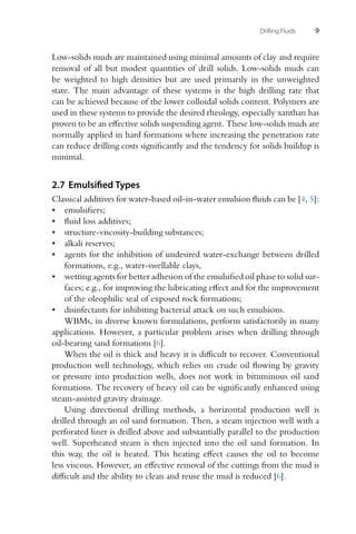 Drilling Fluids 9
Low-solids muds are maintained using minimal amounts of clay and require
removal of all but modest quantities of drill solids. Low-solids muds can
be weighted to high densities but are used primarily in the unweighted
state. The main advantage of these systems is the high drilling rate that
can be achieved because of the lower colloidal solids content. Polymers are
used in these systems to provide the desired rheology, especially xanthan has
proven to be an effective solids suspending agent. These low-solids muds are
normally applied in hard formations where increasing the penetration rate
can reduce drilling costs significantly and the tendency for solids buildup is
minimal.
2.7 Emulsified Types
Classical additives for water-based oil-in-water emulsion fluids can be [4, 5]:
• emulsifiers;
• fluid loss additives;
• structure-viscosity-building substances;
• alkali reserves;
• agents for the inhibition of undesired water-exchange between drilled
formations, e.g., water-swellable clays,
• wetting agents for better adhesion of the emulsified oil phase to solid sur-
faces; e.g., for improving the lubricating effect and for the improvement
of the oleophilic seal of exposed rock formations;
• disinfectants for inhibiting bacterial attack on such emulsions.
WBMs, in diverse known formulations, perform satisfactorily in many
applications. However, a particular problem arises when drilling through
oil-bearing sand formations [6].
When the oil is thick and heavy it is difficult to recover. Conventional
production well technology, which relies on crude oil flowing by gravity
or pressure into production wells, does not work in bituminous oil sand
formations. The recovery of heavy oil can be significantly enhanced using
steam-assisted gravity drainage.
Using directional drilling methods, a horizontal production well is
drilled through an oil sand formation. Then, a steam injection well with a
perforated liner is drilled above and substantially parallel to the production
well. Superheated steam is then injected into the oil sand formation. In
this way, the oil is heated. This heating effect causes the oil to become
less viscous. However, an effective removal of the cuttings from the mud is
difficult and the ability to clean and reuse the mud is reduced [6].
 
