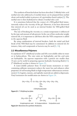 Fracturing Fluids 117
The synthesis of branched oleate has been described. 2-Methyl oleic acid
methyl ester also addressed as 2-methyl oleate can be prepared from methyl
oleate and methyl iodide in presence of a pyrimidine-based catalyst [7]. The
methyl ester is then hydrolyzed to obtain 2-methyl oleic acid.
It is sometimes believed that the contact of a VES-gelled fluid instan-
taneously reduces the viscosity of the gel. However, it has been discovered
that mineral oil can be used as an internal breaker for VES-gelled fluid
systems [9].
The rate of breaking the viscosity at a certain temperature is influenced
by the type and amount of salts present. In the case of low-molecular weight
mineral oils, it is important to add them after the VES component is added
to the aqueous fluid.
By using combinations of internal breakers, both the initial and final
break of the VES fluid may be customized. In addition to mineral oil, for
instance, fatty acid compounds or bacteria may be used [9, 10].
2.2 Miscellaneous Polymers
A copolymer of 2-ethylhexyl acrylate and AA is not soluble either in water
or in hydrocarbons. The ester units are hydrophobic and the acid units
are hydrophilic. An aqueous suspension with a particle size smaller than
10 μm can be useful in preparing aqueous hydraulic fracturing fluids [11].
2-Ethylhexyl acrylate is shown in Figure 23.
A water-soluble polymer from N-vinyl lactam monomers or vinyl-
containing sulfonate monomers reduces the water loss and enhances other
properties of well treating fluids in high-temperature subterranean environ-
ments [12]. Lignites, tannins, and asphaltic materials are added as dispersants.
Vinyl monomers for modification are shown in Figure 24.
CH2 CH2 C
O
O CH2 CH
CH2
CH3
CH2 CH2 CH2 CH3
2-Ethylhexylacrylate
Figure 23 2-Ethylhexyl acrylate.
CH2 CH O
OH
OH
CH2 CH S
O
O
OH
N
CH CH2
O
Vinylphosphonic acid Vinylsulfonic acid
N-Vinylpyrrolidinon
P
Figure 24 Monomers for synthetic thickeners.
 