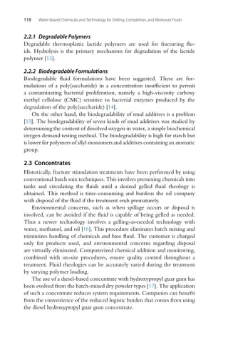 118 Water-Based Chemicals and Technology for Drilling, Completion, and Workover Fluids
2.2.1 Degradable Polymers
Degradable thermoplastic lactide polymers are used for fracturing flu-
ids. Hydrolysis is the primary mechanism for degradation of the lactide
polymer [13].
2.2.2 Biodegradable Formulations
Biodegradable fluid formulations have been suggested. These are for-
mulations of a poly(saccharide) in a concentration insufficient to permit
a contaminating bacterial proliferation, namely a high-viscosity carboxy
methyl cellulose (CMC) sensitive to bacterial enzymes produced by the
degradation of the poly(saccharide) [14].
On the other hand, the biodegradability of mud additives is a problem
[15]. The biodegradability of seven kinds of mud additives was studied by
determining the content of dissolved oxygen in water, a simple biochemical
oxygen demand testing method. The biodegradability is high for starch but
is lower for polymers of allyl monomers and additives containing an aromatic
group.
2.3 Concentrates
Historically, fracture stimulation treatments have been performed by using
conventional batch mix techniques. This involves premixing chemicals into
tanks and circulating the fluids until a desired gelled fluid rheology is
obtained. This method is time-consuming and burdens the oil company
with disposal of the fluid if the treatment ends prematurely.
Environmental concerns, such as when spillage occurs or disposal is
involved, can be avoided if the fluid is capable of being gelled as needed.
Thus a newer technology involves a gelling-as-needed technology with
water, methanol, and oil [16]. This procedure eliminates batch mixing and
minimizes handling of chemicals and base fluid. The customer is charged
only for products used, and environmental concerns regarding disposal
are virtually eliminated. Computerized chemical addition and monitoring,
combined with on-site procedures, ensure quality control throughout a
treatment. Fluid rheologies can be accurately varied during the treatment
by varying polymer loading.
The use of a diesel-based concentrate with hydroxypropyl guar gum has
been evolved from the batch-mixed dry powder types [17]. The application
of such a concentrate reduces system requirements. Companies can benefit
from the convenience of the reduced logistic burden that comes from using
the diesel hydroxypropyl guar gum concentrate.
 