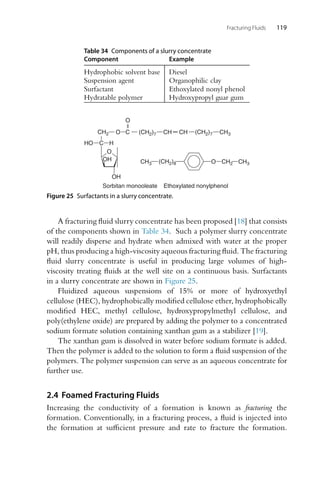 Fracturing Fluids 119
Table 34 Components of a slurry concentrate
Component Example
Hydrophobic solvent base Diesel
Suspension agent Organophilic clay
Surfactant Ethoxylated nonyl phenol
Hydratable polymer Hydroxypropyl guar gum
CH3 O CH2 CH3
Ethoxylated nonylphenol
Sorbitan monooleate
O
OH
OH
C
CH2
H
HO
O
O
(CH2)7 (CH2)7
(CH2)8
CH CH CH3
C
Figure 25 Surfactants in a slurry concentrate.
A fracturing fluid slurry concentrate has been proposed [18] that consists
of the components shown in Table 34. Such a polymer slurry concentrate
will readily disperse and hydrate when admixed with water at the proper
pH, thus producing a high-viscosity aqueous fracturing fluid. The fracturing
fluid slurry concentrate is useful in producing large volumes of high-
viscosity treating fluids at the well site on a continuous basis. Surfactants
in a slurry concentrate are shown in Figure 25.
Fluidized aqueous suspensions of 15% or more of hydroxyethyl
cellulose (HEC), hydrophobically modified cellulose ether, hydrophobically
modified HEC, methyl cellulose, hydroxypropylmethyl cellulose, and
poly(ethylene oxide) are prepared by adding the polymer to a concentrated
sodium formate solution containing xanthan gum as a stabilizer [19].
The xanthan gum is dissolved in water before sodium formate is added.
Then the polymer is added to the solution to form a fluid suspension of the
polymers. The polymer suspension can serve as an aqueous concentrate for
further use.
2.4 Foamed Fracturing Fluids
Increasing the conductivity of a formation is known as fracturing the
formation. Conventionally, in a fracturing process, a fluid is injected into
the formation at sufficient pressure and rate to fracture the formation.
 