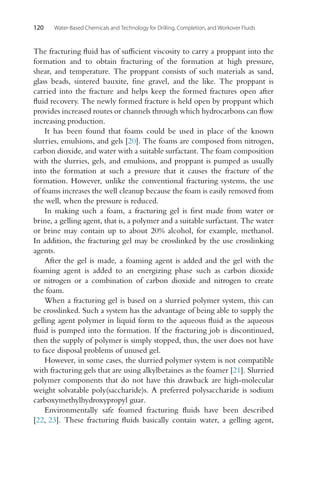 120 Water-Based Chemicals and Technology for Drilling, Completion, and Workover Fluids
The fracturing fluid has of sufficient viscosity to carry a proppant into the
formation and to obtain fracturing of the formation at high pressure,
shear, and temperature. The proppant consists of such materials as sand,
glass beads, sintered bauxite, fine gravel, and the like. The proppant is
carried into the fracture and helps keep the formed fractures open after
fluid recovery. The newly formed fracture is held open by proppant which
provides increased routes or channels through which hydrocarbons can flow
increasing production.
It has been found that foams could be used in place of the known
slurries, emulsions, and gels [20]. The foams are composed from nitrogen,
carbon dioxide, and water with a suitable surfactant. The foam composition
with the slurries, gels, and emulsions, and proppant is pumped as usually
into the formation at such a pressure that it causes the fracture of the
formation. However, unlike the conventional fracturing systems, the use
of foams increases the well cleanup because the foam is easily removed from
the well, when the pressure is reduced.
In making such a foam, a fracturing gel is first made from water or
brine, a gelling agent, that is, a polymer and a suitable surfactant. The water
or brine may contain up to about 20% alcohol, for example, methanol.
In addition, the fracturing gel may be crosslinked by the use crosslinking
agents.
After the gel is made, a foaming agent is added and the gel with the
foaming agent is added to an energizing phase such as carbon dioxide
or nitrogen or a combination of carbon dioxide and nitrogen to create
the foam.
When a fracturing gel is based on a slurried polymer system, this can
be crosslinked. Such a system has the advantage of being able to supply the
gelling agent polymer in liquid form to the aqueous fluid as the aqueous
fluid is pumped into the formation. If the fracturing job is discontinued,
then the supply of polymer is simply stopped, thus, the user does not have
to face disposal problems of unused gel.
However, in some cases, the slurried polymer system is not compatible
with fracturing gels that are using alkylbetaines as the foamer [21]. Slurried
polymer components that do not have this drawback are high-molecular
weight solvatable poly(saccharide)s. A preferred polysaccharide is sodium
carboxymethylhydroxypropyl guar.
Environmentally safe foamed fracturing fluids have been described
[22, 23]. These fracturing fluids basically contain water, a gelling agent,
 