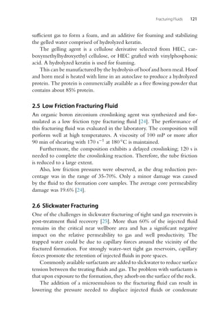 Fracturing Fluids 121
sufficient gas to form a foam, and an additive for foaming and stabilizing
the gelled water comprised of hydrolyzed keratin.
The gelling agent is a cellulose derivative selected from HEC, car-
boxymethylhydroxyethyl cellulose, or HEC grafted with vinylphosphonic
acid. A hydrolyzed keratin is used for foaming.
This can be manufactured by the hydrolysis of hoof and horn meal. Hoof
and horn meal is heated with lime in an autoclave to produce a hydrolyzed
protein. The protein is commercially available as a free flowing powder that
contains about 85% protein.
2.5 Low Friction Fracturing Fluid
An organic boron zirconium crosslinking agent was synthesized and for-
mulated as a low friction type fracturing fluid [24]. The performance of
this fracturing fluid was evaluated in the laboratory. The composition will
perform well at high temperatures. A viscosity of 100 mP or more after
90 min of shearing with 170 s−1 at 180 ◦C is maintained.
Furthermore, the composition exhibits a delayed crosslinking; 120 s is
needed to complete the crosslinking reaction. Therefore, the tube friction
is reduced to a large extent.
Also, low friction pressures were observed, as the drag reduction per-
centage was in the range of 35-70%. Only a minor damage was caused
by the fluid to the formation core samples. The average core permeability
damage was 19.6% [24].
2.6 Slickwater Fracturing
One of the challenges in slickwater fracturing of tight sand gas reservoirs is
post-treatment fluid recovery [25]. More than 60% of the injected fluid
remains in the critical near wellbore area and has a significant negative
impact on the relative permeability to gas and well productivity. The
trapped water could be due to capillary forces around the vicinity of the
fractured formation. For strongly water-wet tight gas reservoirs, capillary
forces promote the retention of injected fluids in pore spaces.
Commonly available surfactants are added to slickwater to reduce surface
tension between the treating fluids and gas. The problem with surfactants is
that upon exposure to the formation, they adsorb on the surface of the rock.
The addition of a microemulsion to the fracturing fluid can result in
lowering the pressure needed to displace injected fluids or condensate
 