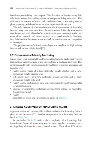 122 Water-Based Chemicals and Technology for Drilling, Completion, and Workover Fluids
from low-permeability core samples. This alteration of the fracturing fluid
effectively lowers the capillary forces in low-permeability reservoirs. This
will result in removal of water and condensate blocks, the mitigation of
phase trapping, and therefore an increase in permeability to gas.
The effectiveness of microemulsions in the improvement of fracturing
fluid recovery have been examined. An environmental friendly microemul-
sion formulated with a blend of an anionic surfactant, non-ionic surfactant,
short chain alcohol, and water showed very good results in lowering
interfacial tension between water and oil, in comparison to competitive
technologies.
The performance of this microemulsion was excellent in high salinity
fluid as well as low salinity fluid [25].
2.7 Environmental Friendly Fracturing
A non-toxic, environmental friendly, green flowback aid has been developed
that reduces water blockage when injected into a fractured reservoir. This
environmentally safe composition is derived from renewable resources and
contains [26]:
• water-soluble esters of a low-molecular weight alcohol and a low-
molecular weight organic acid;
• oil-soluble esters of a low-molecular weight alcohol and a high-
molecular weight fatty acid;
• water-soluble or dispersible non-ionic surfactants derived from vegetable
or animal sources;
• anionic or amphoteric surfactants derived from animal- or vegetable-
based sources; and
• water.
Examples of esters and surfactants are given in Table 35.
3. SPECIAL ADDITIVES FOR FRACTURING FLUIDS
A general review of commercially available additives for fracturing fluids is
given in the literature [27]. Possible components in a fracturing fluid are
listed in Table 36.
In particular, Table 36 reflects the complexity of a fracturing fluid
formulation. Some additives may not be used together reasonably such
as oil-gelling additives in a water-based system. More than 90% of the
 
