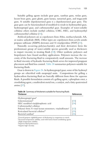 Fracturing Fluids 125
Suitable gelling agents include guar gum, xanthan gum, welan gum,
locust bean gum, gum ghatti, gum karaya, tamarind gum, and tragacanth
gum. A suitable depolymerized gum is a depolymerized guar gum. The
guar gum can be functionalized of modified to result in hydroxyethyl guar,
hydroxypropyl guar, and carboxymethyl guar. Examples of water-soluble
cellulose ethers include methyl cellulose, CMC, HEC, and hydroxyethyl
carboxymethyl cellulose [31].
Artificial polymers are as copolymers from AAm, methacrylamide, AA,
or maleic anhydride (MA). Other types are copolymers from acrylo amido
propane sulfonate (AMPS) derivates and N-vinylpyridine (NVP) [31].
Naturally occurring poly(saccharide)s and their derivatives form the
predominant group of water-soluble species generally used as thickeners
to impart viscosity to treating fluids [32]. Other synthetic polymers and
biopolymers have found ancillary applications. Polymers increase the vis-
cosity of the fracturing fluid in comparatively small amounts. The increase
in fluid viscosity of hydraulic fracturing fluids serves for improved proppant
placement and fluid loss control. Table 38 summarizes polymers suitable for
fracturing fluids.
Guar is shown in Figure 26. In hydroxypropyl guar, some of the hydroxyl
groups are etherified with oxopropyl units. Compositions for gelling a
hydrocarbon fracturing fluid are basically different from those for aqueous
fluids. A possible formulation consists of a gelling agent, a phosphate ester, a
crosslinking agent, a multivalent metal ion, a catalyst, and a fatty quaternized
amine [37].
Table 38 Summary of thickeners suitable for fracturing fluids
Thickener References
Hydroxypropyl guara
Galactomannansb [33]
HEC-modified vinylphosphonic acid [34]
Carboxymethyl cellulose
Polymer from N-vinyl lactam monomers, vinylsulfonatesc [12]
Reticulated bacterial cellulosed [35]
Bacterial xanthane [36]
aGeneral purpose eightfold power of thickening in comparison to starch.
bIncreased temperature stability, used with boron-based crosslinking agents.
cHigh-temperature stability.
dSuperior fluid performance.
eImparts high viscosity.
 