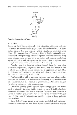 126 Water-Based Chemicals and Technology for Drilling, Completion, and Workover Fluids
O
OH
OH
O
CH2OH
O
O
OH OH
OH
HO
CH2OH
OH
O
O
CH2
Figure 26 Structural unit of guar.
3.1.1 Guar
Fracturing fluids have traditionally been viscosified with guar and guar
derivatives. Guar-based swelling agents normally used in the form of more
or less fine powders have extremely effective thickening properties when
dissolved in aqueous phases. There are reliable methods for controlling the
viscosity of correspondingly thickened aqueous treatment solutions using
both products based on guar or its derivatives and, suitable crosslinking
agents, which can additionally control the viscosity in the aqueous phase
through non-ionic, anionic, or cationic mechanisms [38].
Actually, guar is a branched poly(saccharide) from the guar plant
Cyamopsis tetragonolobus, originally from India, now also found in the
southern United States, with a molar mass of approximately 220 kDa.
It consists of mannose in the main chain and galactose in the side chain.
The ratio of mannose to galactose is 2:1.
Poly(saccharide)s with a mannose backbone and side chains unlike
mannose are referred to as heteromannans according to the nomenclature
of poly(saccharide)s, in particular as galactomannans. Derivatives of guar
therefore are sometimes called galactomannans.
Guar-based gelling agents, typically hydroxypropyl guar, are widely
used to viscosify fracturing fluids because of their desirable rheologic
properties, economics, and ease in hydration. Nonacetylated xanthan is a
variant of xanthan gum, which develops a synergistic interaction with guar
that exhibits a superior viscosity and particle transport at lower polymer
concentrations.
Static leak-off experiments with borate-crosslinked and zirconate-
crosslinked hydroxypropyl guar fluids showed practically the same leak-off
 