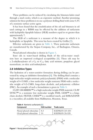 10 Water-Based Chemicals and Technology for Drilling, Completion, and Workover Fluids
These problems can be reduced by circulating the bitumen-laden mud
through a mud cooler, which is an expensive method. Another promising
solution for these problems is to use a polymer drilling fluid with some 0.3%
of a nonionic surface active agent.
It has been found that the emulsification of the oil and bitumen in oil
sand cuttings in a WBM may be effected by the addition of surfactants
with hydophilic-lipophile balance (HLB) numbers equal to or greater than
approximately 7.
The HLB of a surfactant is a measure of the degree to which it is
hydrophilic or lipophilic. This term has been created by Griffin [7].
Effective surfactants are given in Table 4. These particular surfactants
are manufactured by the Stepan Company, Inc., of Burlington, Ontario,
Canada.
Nonyl phenol ethoxylate is shown in Figure 1.
Ester oils in water-based drilling fluids of the oil-in-water emul-
sion have an improved ecological acceptability [5]. These oils may be
a 2-ethylhexylester of a C8 to C14 fatty acid mixture, propylene glycol
monooleate, or oleic acid isobutylester.
2.8 Inhibitive Types
The hydration of a water-sensitive formation during drilling can be pre-
vented by using an inhibitive formulation [8]. The drilling fluid contains a
high molecular weight nonionic poly(acrylamide) (PAM) with a molecular
weight of 4-15 MD, a low molecular weight nonionic PAM with a molec-
ular weight of 0.5-2 MD, long-chain alcohols, and polyanionic cellulose
(PAC). An example of such a formulation is given in Table 5.
CLAY GRABBER™ is a high molecular weight PAM material, CLAY
SYNC™ is a nonionic low molecular weight PAM, GEM™ is a long-
chain alcohol, FILTER CHEK™ is a modified starch, and BARAZAN®
is a viscosifier, all available from Halliburton, Houston, Texas.
Table 4 Nonionic surfactants [6]
Compound HLB number Trade name
Nonyl phenol ethoxylate 8.3 IGEPAL® CO-430
Octyl phenol ethoxylate 10 IGEPAL® CA-520
O
O
H
n
Figure 1 Nonyl phenol ethoxylate.
 