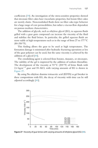 Fracturing Fluids 127
coefficients [39]. An investigation of the stress-sensitive properties showed
that zirconate filter cakes have viscoelastic properties, but borate filter cakes
are merely elastic. Noncrosslinked fluids show no filter cake-type behavior
for a large range of core permeabilities, but rather a viscous flow dependent
on porous medium characteristics.
The addition of glycols, such as ethylene glycol (EG), to aqueous fluids
gelled with a guar gum compound can increase the viscosity of the fluid
and stabilize the fluid brines. In particular, the gelled aqueous fluids are
more stable at high temperatures such as in the range of from 27 to 177 ◦C
(80-350 ◦F).
This finding allows the guar to be used at high temperatures. The
formation damage is minimized after hydraulic fracturing operations as less
of the guar polymer can be used, but the same viscosity is achieved by the
addition of a glycol [40].
The crosslinking agent is selected from borates, titanates, or zirconates.
The stability of the gel is improved by the addition of sodium thiosulfate.
The development of the viscosity at 93 ◦C (200 ◦F) of brine fluids with
2.4 kg m−3 guar and 5% KCl, with varying amounts of EG is shown in
Figure 27.
By using Na ethylene diamine tetraacetic acid (EDTA) as gel breaker in
these compositions with EG, the decay of viscosity with time can be still
adjusted accordingly [40].
0
50
100
150
200
250
300
0 20 40 60 80 100 120 140 160 180
Viscosity
(100
s
−1
)
Time (min)
0% EG
3% EG
4% EG
5% EG
Figure 27 Viscosity of guar brines with varying amounts of ethylene glycol (EG) [40].
 