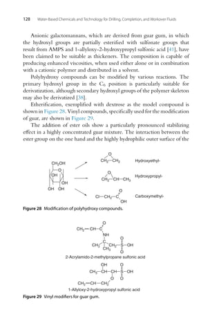128 Water-Based Chemicals and Technology for Drilling, Completion, and Workover Fluids
Anionic galactomannans, which are derived from guar gum, in which
the hydroxyl groups are partially esterified with sulfonate groups that
result from AMPS and 1-allyloxy-2-hydroxypropyl sulfonic acid [41], have
been claimed to be suitable as thickeners. The composition is capable of
producing enhanced viscosities, when used either alone or in combination
with a cationic polymer and distributed in a solvent.
Polyhydroxy compounds can be modified by various reactions. The
primary hydroxyl group in the C6 position is particularly suitable for
derivatization, although secondary hydroxyl groups of the polymer skeleton
may also be derivatized [38].
Etherification, exemplified with dextrose as the model compound is
shown in Figure 28. Vinyl compounds, specifically used for the modification
of guar, are shown in Figure 29.
The addition of ester oils show a particularly pronounced stabilizing
effect in a highly concentrated guar mixture. The interaction between the
ester group on the one hand and the highly hydrophilic outer surface of the
O
OH
OH
OH
OH
CH2OH
Cl CH2 C
O
OH
Hydroxyethyl-
Hydroxypropyl-
Carboxymethyl-
CH2 CH2
O
CH2 CH
O
CH3
Figure 28 Modification of polyhydroxy compounds.
1-Allyloxy-2-hydroxypropyl sulfonic acid
CH3 CH CH
OH
O
CH2
CH
CH2
S
O
O
OH
2-Acrylamido-2-methylpropane sulfonic acid
CH2 CH C
O
NH
C
CH2
CH3 S
O
O
OH
CH3
Figure 29 Vinyl modifiers for guar gum.
 